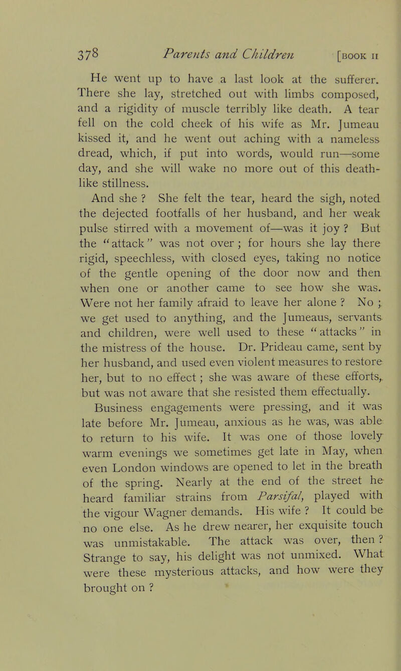 He went up to have a last look at the sufferer. There she lay, stretched out with limbs composed, and a rigidity of muscle terribly like death. A tear fell on the cold cheek of his wife as Mr. Jumeau kissed it, and he went out aching with a nameless dread, which, if put into words, would run—some day, and she will wake no more out of this death- like stillness. And she ? She felt the tear, heard the sigh, noted the dejected footfalls of her husband, and her weak pulse stirred with a movement of—was it joy ? But the “ attack ” was not over ; for hours she lay there rigid, speechless, with closed eyes, taking no notice of the gentle opening of the door now and then when one or another came to see how she was. Were not her family afraid to leave her alone ? No ; we get used to anything, and the Jumeaus, servants and children, were well used to these “ attacks ” in the mistress of the house. Dr. Prideau came, sent by her husband, and used even violent measures to restore her, but to no effect; she was aware of these efforts,, but was not aware that she resisted them effectually. Business engagements were pressing, and it was late before Mr. Jumeau, anxious as he was, was able to return to his wife. It was one of those lovely warm evenings we sometimes get late in May, when even London windows are opened to let in the breath of the spring. Nearly at the end of the street he heard familiar strains from Parsifal, played with the vigour Wagner demands. His wife ? It could be no one else. As he drew nearer, her exquisite touch was unmistakable. The attack was over, then ? Strange to say, his delight was not unmixed. What were these mysterious attacks, and how were they brought on ?