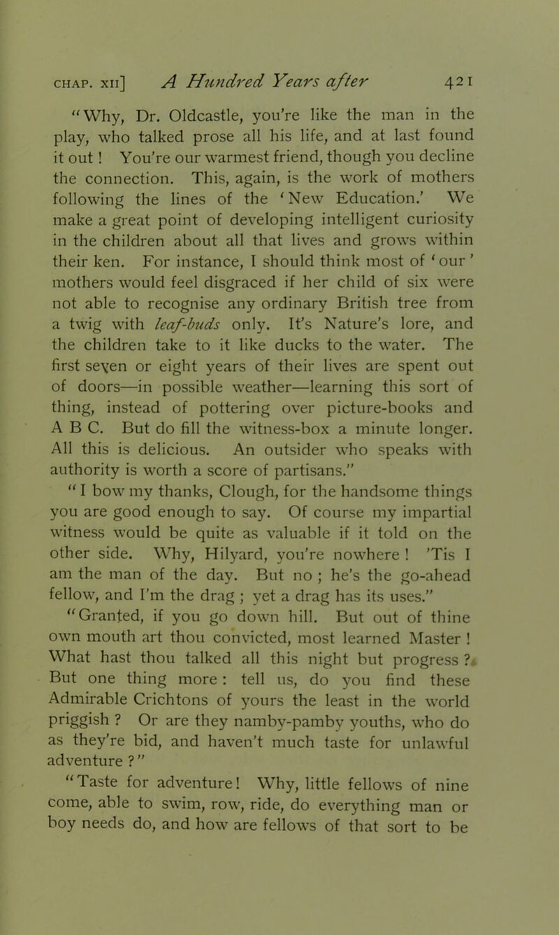 “Why, Dr. Oldcastle, you’re like the man in the play, who talked prose all his life, and at last found it out ! You’re our warmest friend, though you decline the connection. This, again, is the work of mothers following the lines of the ‘New Education.’ We make a great point of developing intelligent curiosity in the children about all that lives and grows within their ken. For instance, I should think most of ‘our ’ mothers would feel disgraced if her child of six were not able to recognise any ordinary British tree from a twig with leaf-buds only. It’s Nature's lore, and the children take to it like ducks to the water. The first seven or eight years of their lives are spent out of doors—in possible weather—learning this sort of thing, instead of pottering over picture-books and ABC. But do fill the witness-box a minute longer. All this is delicious. An outsider who speaks with authority is worth a score of partisans.’’ “ I bow my thanks, Clough, for the handsome things you are good enough to say. Of course my impartial witness would be quite as valuable if it told on the other side. Why, Hilyard, you're nowhere ! 'Tis I am the man of the day. But no ; he’s the go-ahead fellow, and I'm the drag ; yet a drag has its uses.” “Granted, if you go down hill. But out of thine own mouth art thou convicted, most learned Master ! What hast thou talked all this night but progress ?i But one thing more : tell us, do you find these Admirable Crichtons of yours the least in the world priggish ? Or are they namby-pamby youths, who do as they’re bid, and haven't much taste for unlawful adventure ? ” “Taste for adventure! Why, little fellows of nine come, able to swim, row, ride, do everything man or boy needs do, and how are fellows of that sort to be