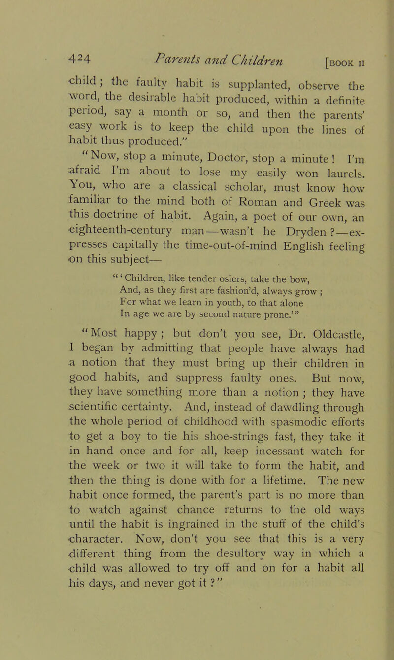 child ; the faulty habit is supplanted, observe the word, the desirable habit produced, within a definite pei iod, say a month or so, and then the parents’ easy work is to keep the child upon the lines of habit thus produced.” “ Now> stoP a minute, Doctor, stop a minute ! I'm afiaid I m about to lose my easily won laurels. ^ ou, who are a classical scholar, must know how familiar to the mind both of Roman and Greek was this doctrine of habit. Again, a poet of our own, an •eighteenth-century man—wasn’t he Dryden ?—ex- presses capitally the time-out-of-mind English feeling on this subject— “ ‘ Children, like tender osiers, take the bow, And, as they first are fashion’d, always grow ; For what we learn in youth, to that alone In age we are by second nature prone.’” “ Most happy ; but don’t you see, Dr. Oldcastle, I began by admitting that people have always had a notion that they must bring up their children in good habits, and suppress faulty ones. But now, they have something more than a notion ; they have scientific certainty. And, instead of dawdling through the whole period of childhood with spasmodic efforts to get a boy to tie his shoe-strings fast, they take it in hand once and for all, keep incessant watch for the week or two it will take to form the habit, and then the thing is done with for a lifetime. The new habit once formed, the parent’s part is no more than to watch against chance returns to the old ways until the habit is ingrained in the stuff of the child’s character. Now, don’t you see that this is a very different thing from the desultory way in which a •child was allowed to try off and on for a habit all his days, and never got it ? ”