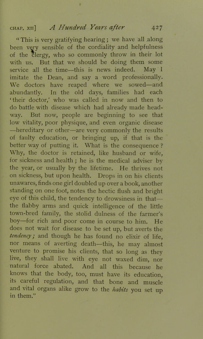 “This is very gratifying hearing ; we have all along been very sensible of the cordiality and helpfulness of the Clergy, who so commonly throw in their lot with us. But that we should be doing them some service all the time—this is news indeed. May I imitate the Dean, and say a word professionally. We doctors have reaped where we sowed—and abundantly. In the old days, families had each ‘ their doctor,' who was called in now and then to do battle with disease which had already made head- way. But now, people are beginning to see that low vitality, poor physique, and even organic disease —hereditary or other—are very commonly the results of faulty education, or bringing up, if that is the better way of putting it. What is the consequence ? Why, the doctor is retained, like husband or wife, for sickness and health ; he is the medical adviser by the year, or usually by the lifetime. He thrives not on sickness, but upon health. Drops in on his clients unawares, finds one girl doubled up over a book, another standing on one foot, notes the hectic flush and bright eye of this child, the tendency to drowsiness in that— the flabby arms and quick intelligence of the little town-bred family, the stolid dulness of the farmer's boy—for rich and poor come in course to him. He does not wait for disease to be set up, but averts the tendency; and though he has found no elixir of life, nor means of averting death—this, he may almost venture to promise his clients, that so long as they live, they shall live with eye not waxed dim, nor natural force abated. And all this because he knows that the body, too, must have its education, its careful regulation, and that bone and muscle and vital organs alike grow to the habits you set up in them.”