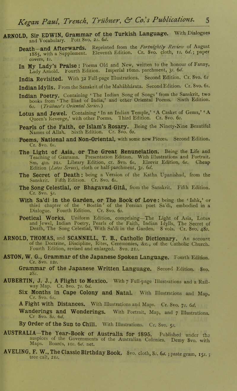 ARNOLD, Sir EDWIN, Grammar of the Turkish Language. With Dialogues ’ and Vocabulary. Pott 8vo. 2s. 6d. Death—and Afterwards. Reprinted from the Fortnightly Review of August 1885, with a Supplement. Eleventh Edition. Cr. 8vo. cloth, is. 6d.\ paper covers, is. In My Lady’s Praise: Poems Old and New, written to the honour of Fanny, Lady Arnold. Fourth Edition. Imperial i6mo. parchment, y. 6cl. India Revisited. With 32 Full-page Illustrations. Second Edition. Cr. 8vo. 6s Indian Idylls. From the Sanskrit of the Mahabharata. Second Edition. Cr. 8vo. 6s. Indian Poetry. Containing ‘The Indian Song of Songs ’ from the Sanskrit, two books from ‘ The Iliad of India,’ and other Oriental Poems. Sixth Edition. 6s. (Triibners Oriental Series.) Lotus and Jewel. Containing ‘ In an Indian Temple,’ ‘A Casket of Gems,’ ‘A Queen’s Revenge,’ with other Poems. 1 hird Edition. Cr. 8vo. 6s. Pearls of the Faith, or Islam’s Rosary. Being the Ninety-Nine Beautiful Names of Allah, bixth Edition. Cr. 8vo. 6s. Poems, National and Non-Oriental, with some new Pieces. Second Edition. Cr. 8vo. 6j. The Light of Asia, or The Great Renunciation. Being the Life and Teaching of Gautama. Presentation Edition. With Illustrations and Portrait. Srn. 4to. 2U. Library Edition, cr. 8vo. 6s. Elzevir Edition, 6s. Cheap Edition (Lotos Series), cloth or half-parchment, 3s. 6d. The Secret Of Death : being a Version of the Katha Upanishad, from the Sanskrit. Fifth Edition. Cr. 8vo. 6s. The Song Celestial, or Bhagavad-Gita, from the Sanskrit. Fifth Edition. Cr. 8vo. 5.?. With Sa’di in the Garden, or The Book of Love: being the ‘ Ishk,’ or third chapter of the ‘ Bostan ’ of the Persian poet Sa'di, embodied in a Dialogue. Fourth Edition. Cr. 8vo. 6s. Poetical Works. Uniform Edition, comprising—The Light of Asia, Lotus and Jewel, Indian Poetry, Pearls of the Faith, Indian Idylls, The Secret of Death, The Song Celestial, With Sa’di in the Garden. 8 vols. Cr. 8vo. 48J. ARNOLD, THOMAS, and SCANNELL, T. B., Catholic Dictionary. An account of the Doctrine, Discipline, Rites, Ceremonies, &c., of the Catholic Church. Fourth Edition, revised and enlarged. 8vo. 21 s. ASTON, W. G., Grammar of the Japanese Spoken Language. Fourth Edition. Cr. 8 vo. 12s. Grammar of the Japanese Written Language. Second Edition. 8vo. 2Sr. AUBERTIN, J. J., A Flight to Mexico. With 7 Full-page Illustrations and a Rail- way Map. Cr. 8vo. 7s. 6d. Six Months in Cape Colony and Natal. With Illustrations and Map. Cr. 8vo. 6s. A Fight with Distances. With Illustrations and Maps. Cr. 8vo. 7s. 6d. Wanderings and Wonderings. With Portrait, Map, and 7 Illustrations. Cr 8vo. 8s. 6d. By Order Of the Sun to Chili. With Illustrations. Cr. 8vo. 5s. AUSTRALIA—The Year-Book of Australia for 1895. Published under the auspices of the Governments of the Australian Colonies. Demv 8vo with Maps. Boards, tor. 6d. net. 3 AVELING, F. W., The Classic Birthday Book. 8vo. cloth, 8.r. 6ct.; paste cram 1 cj - tree calf, 21s. b J ‘ *