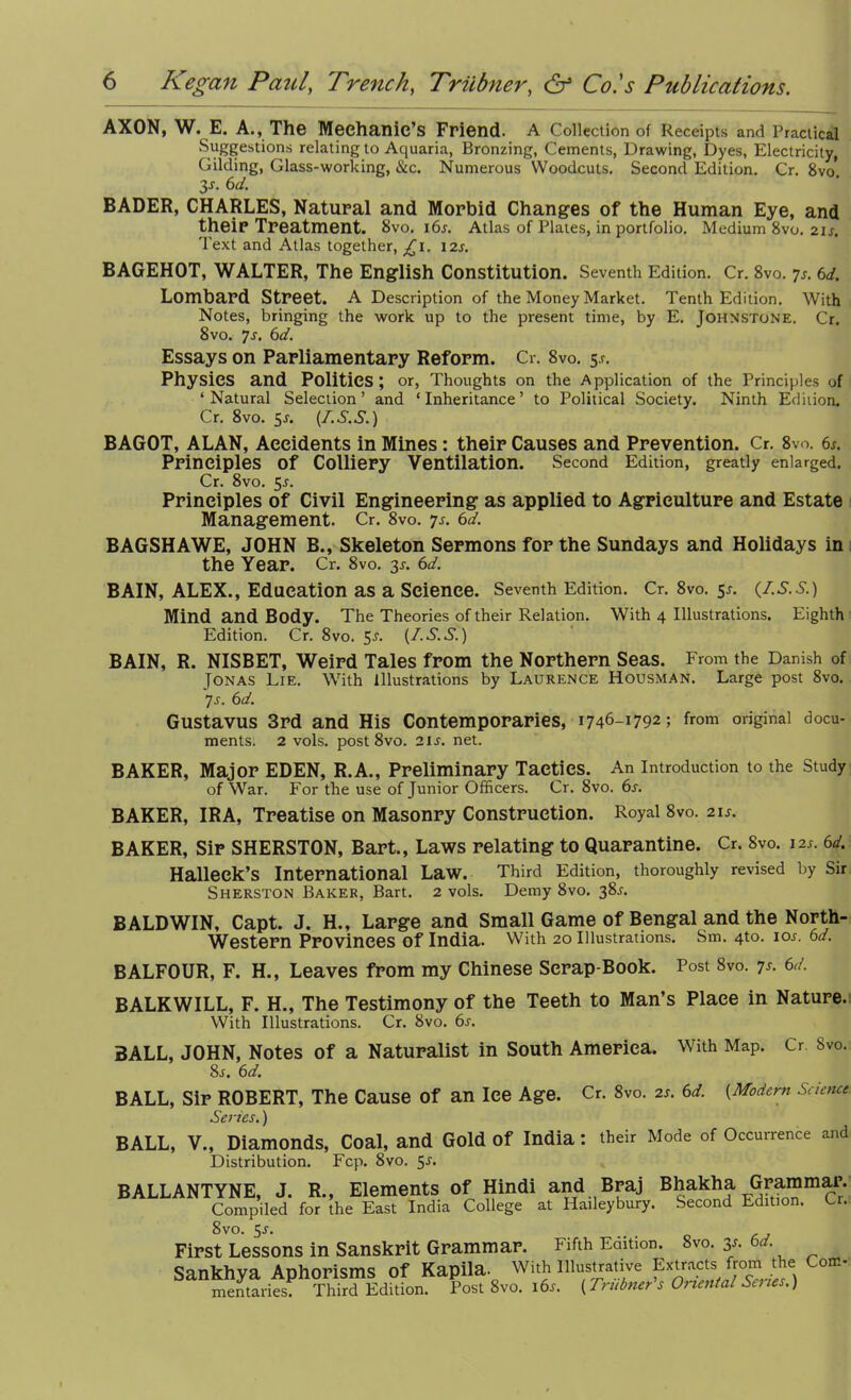 AXON, W. E. A., The Mechanic’s Friend. A Collection of Receipts and Practical Suggestions relating to Aquaria, Bronzing, Cements, Drawing, Dyes, Electricity, Gilding, Glass-working, &c. Numerous Woodcuts. Second Edition. Cr. 8vo*. 3s- 6d. BADER, CHARLES, Natural and Morbid Changes of the Human Eye, and their Treatment. 8vo. 16s. Atlas of Plates, in portfolio. Medium 8vo. 21 s. Text and Atlas together, £1. 12s. BAGEHOT, WALTER, The English Constitution. Seventh Edition. Cr. 8vo. 7s. 6d. Lombard Street. A Description of the Money Market. Tenth Edition. With Notes, bringing the work up to the present time, by E. Johnstone. Cr. 8vo. 7r. 6d. Essays on Parliamentary Reform. Cr. 8vo. 5.?. Physics and Polities; or, Thoughts on the Application of the Principles of ‘Natural Selection’ and ‘Inheritance’ to Political Society. Ninth Edition. Cr. 8vo. 5j. (I.S.S.) BAGOT, ALAN, Accidents in Mines: their Causes and Prevention. Cr. 8vo. 6s. Principles Of Colliery Ventilation. Second Edition, greatly enlarged. Cr. 8vo. 5*. Principles of Civil Engineering as applied to Agriculture and Estate Management. Cr. 8vo. 7s. 6d. BAGSHAWE, JOHN B., Skeleton Sermons for the Sundays and Holidays in the Year. Cr. 8vo. 3r. 6d. BAIN, ALEX., Education as a Science. Seventh Edition. Cr. 8vo. 5s. (I.s.s.) Mind and Body. The Theories of their Relation. With 4 Illustrations. Eighth Edition. Cr. 8vo. 5-f. (I.S.S.) BAIN, R. NISBET, Weird Tales from the Northern Seas. From the Danish of Jonas Lie. With Illustrations by Laurence Housman. Large post 8vo. 7s. 6d. Gustavus 3rd and His Contemporaries, 1746-1792; from original docu- ments. 2 vols. post 8vo. 2ir. net. BAKER, Major EDEN, R.A., Preliminary Tactics. An introduction to the Study of War. For the use of Junior Officers. Cr. 8vo. 6s. BAKER, IRA, Treatise on Masonry Construction. Royal 8vo. 2is. BAKER, Sir SHERSTON, Bart., Laws relating to Quarantine. Cr. 8vo. 12;. 6d. Halleek’s International Law. Third Edition, thoroughly revised by Sir Sherston Baker, Bart. 2 vols. Demy 8vo. 385. BALDWIN, Capt. J. H., Large and Small Game of Bengal and the North- Western Provinces Of India. With 20 Illustrations. Sm. 4to. ior. 6d. BALFOUR, F. H., Leaves from my Chinese Scrap-Book. Post 8vo. 7s. 6d. BALKWILL, F. H., The Testimony of the Teeth to Man’s Place in Nature. With Illustrations. Cr. 8vo. 6s. BALL, JOHN, Notes of a Naturalist in South America. With Map. Cr 8vo. 8j. 6d. BALL, Sir ROBERT, The Cause of an lee Age. Cr. 8vo. 2s. 6d. (Modem Science Series.) BALL, V., Diamonds, Coal, and Gold Of India : their Mode of Occurrence and Distribution. Fcp. 8vo. 5r. BALLANTYNE, J. R., Elements of Hindi and Braj Bhakha Grammar. Compiled for the East India College at Haileybury. Second Edition. Lr. 8vo. 5-r. First Lessons in Sanskrit Grammar. Fifth Edition. 8vo. y. 6d. rirai Jucasuno in uaiuiviit n Sankhya Aphorisms of Kapila. wi.h imm p™®,$SCo mentaries. Third Edition. Post 8vo. 16s. (Trubner s Ot rental Settes.)