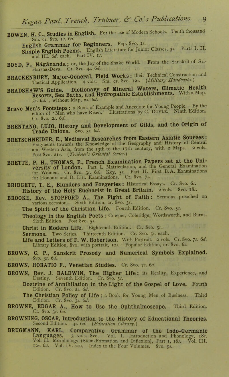 6 BOWEN, H. C., Studies in English. For the use of Modern Schools. Tenth thousand Sm. cr. 8vo. is. bd. English Grammar for Beginners. FcP. 8vo. is. T TT Simple English Poems. English Literature for Junior Classes, 3s. tarts 1. 11. and III. bd. each. Part IV. is. BOYD, P., Nagananda ; or, the Joy of the Snake World. From the SansKi it of Sri Harsha-Deva. Cr. 8vo. 4s. 6d. BRACKENBURY, Major-General, Field Works: their Technical Construction and Tactical Application. 2 vols. Sm. cr. 8vo. IZs. {Military Handbooks.) BRADSHAW’S Guide. Dictionary of Mineral Waters, Climatic Health Resorts, Sea Baths, and Hydropathic Establishments. V ith a Map. bd. ; without Map, 2s. bd. is. Brave Men’s Footsteps: a editor of ‘ Men who Cr. 8vo. 2s. bd. Book of Example and Anecdote for Young People. By the have Risen.’ Illustrations by C. Doyle. Ninth Edition. BRENTANO, LUJO, History and Development of Gilds, and the Origin of Trade Unions. 8vo. 3J. bd. BRETSCHNEIDER, E., Mediaeval Researches from Eastern Asiatic Sources : Fragments towards the Knowledge of the Geography and History of Central and Western Asia, from the 13th to the 17th century, with 2 Maps. 2 vols. Post 8vo. 2is. {Triibners Oriental Series.) BRETTE, P. H., THOMAS, F., French Examination Papers set at the Uni- versity Of London. Part I. Matriculation, and the General Examination for Women. Cr. 8vo. 3J. bd. Key, Part II. First B. A. Examinations for Honours and D. Litt. Examinations. Cr. 8vo. js. BRIDGETT, T. E., Blunders and Forgeries: Historical Essays. Cr. 8vo. 6s. History of the Holy Eucharist in Great Britain. 2 vols. 8vo. i8r. BROOKE, Rev. STOPFORD A., The Fight Of Faith : Sermons preached on various occasions. Sixth Edition, cr. 8vo. 5s. The Spirit of the Christian Life. Fourth Edition. Cr. 8vo. 51. Theology in the English Poets : Cowper, Coleridge, Wordsworth, and Burns. Sixth Edition. Post 8vo. 5-r. Christ in Modern Life. Eighteenth Edition. Cr. 8vo. 5-r. Sermons. Two Series. Thirteenth Edition. Cr. 8vo. 5-r. each. Life and Letters of F. W. Robertson. With Portrait. 2 vols. Cr. Svo. 7s. bd. Library Edition, Svo. with portrait, 12s. Popular Edition, cr. 8vo. 6s. BROWN, C. P., Sanskrit Prosody and Numerical Symbols Explained. Svo. 3r. bd. BROWN, HORATIO F., Venetian Studies. Cr. 8vo. 7r. bd. BROWN, Rev. J. BALDWIN, The Higher Life: its Reality, Experience, and Destiny. Seventh Edition. Cr. 8vo. 5-r. Doctrine of Annihilation in the Light of the Gospel of Love. Fourth Edition. Cr. 8vo. 2s. 6d. The Christian Policy Of Life : a Book for Young Men of Business. Third Edition. Cr. 8vo. 3s. bo’. BROWNE, EDGAR A., How to Use the Ophthalmoscope. Third Edition. Cr. Svo. 3s. bd. BROWNING, OSCAR, Introduction to the History of Educational Theories. Second Edition. 3s. bd. {Education Library.) BRUGMANN, KARL, Comparative Grammar of the Indo-Germanic Languages. 3 vols. 8vo. Vol. I. Introduction and Phonology, i8r. Vol. II. Morphology (Stem-Formation and Inflexion), Part 1, 16s. Vol. III. 12s. bd. Vol. IV. 20s. Index to the Four Volumes. Svo. gs.