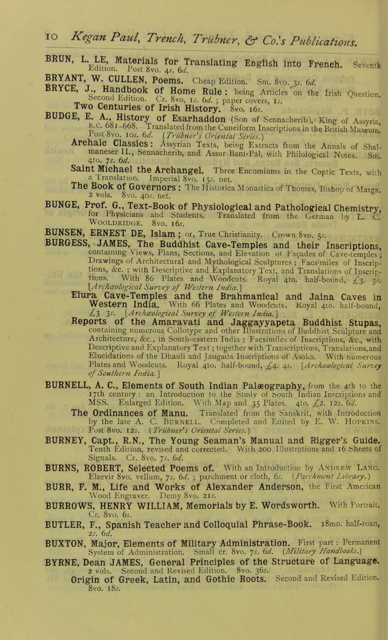 BRUU, L.^ Materials for. Translating English Into French. Seven,h CULLEN, Poems. Cheap Edition. Sm. 8vo. 31-. 6d. RYCE, J., Handbook Of Home Rule: being Articles'on the Irish Question Second Edition. Cr. 8vo, is. 6d. ; paper covers, is. Two Centuries of Irish History. 8vo. i6r. BUDGE, E. A., History of Esarhaddon (.Son of .Sennacherib), King of Assyria B.c. 681-668. Translated from the Cuneiform Inscriptions in the British Museum’ Post 8vo. 1 or. 6d. { Trubner's Oriental Series.) Archaic Classics : Assyrian Texts, being Extracts from the Annals of Shal- maneser II., Sennacherib, and Assur-Bani-Pal, with Philological Notes Sm 4to. 7r. 6d. Saint Michael the Archangel. Three Encomiums in the Coptic Texts, with a I ranslation. Imperial 8vo. 15r. net. The Book Of Governors : The Iiistorica Monastica of Thomas, Bishop of Marga 2 vols. 8vo. 405. net. BUNGE, Prof. G., Text-Book of Physiological and Pathological Chemistry, lor I hysicians and Students. Translated from the German by L. C Wooldridge. 8vo. i6r. BUNSEN, ERNEST DE, Islam ; or, True Christianity. Crown 8vo. 5r. BURGESS, JAMES, The Buddhist Cave-Temples and their Inscriptions, containing Views, Plans, Sections, and Elevation ot blades of Cave-temples ; Drawings of Architectural and Mythological Sculptures ; Facsimiles of Inscrip- tions, &c. ; with Descriptive and Explanatory Text, and Translations of Inscrip- tions. With 86 Plates and Woodcuts. Royal 4to. half-bound, ^3. 3/. [Archaological Survey of Western India. ] Elura Cave-Temples and the Brahmanieal and Jaina Caves in Western India. With 66 Plates and Woodcuts. Royal 4to. half-bound, £3 3s- \A rchaological Survey of Western India.] Reports of the Amaravati and Jaggayyapeta Buddhist Stupas, containing numerous Collotype and other Illustrations of Buddhist Sculpture and Architecture, &c., in South-eastern India ; Facsimiles of Inscriptions, &c., with Descriptive and Explanatory Text; together with Transcriptions, Translations, and Elucidations of the Dhauli and Jaugada Inscriptions of Asoka. With numerous Plates and Woodcuts. Royal 4to. half-bound, ^4. 4$. \Archaological Survey of Southern India.] BURNELL, A. C., Elements of South Indian Palaeography, from the 4th to the 17th century: an Introduction to the Study of south Indian Inscriptions and MSS. Enlarged Edition. With Map and 35 Plates. 4I0. £2. 12s. 6d. The Ordinances Of Manu. Translated from the Sanskrit, with Introduction by the late A. C. Burnell. Completed and Edited by E. W. Hopkins. Post 8vo. 12s. {Trubner's Oriental Series.) BURNEY, Capt., R.N., The Young Seaman’s Manual and Rigger's Guide. Tenth Edition, revised and corrected. With 200 Illustrations and 16 Sheets of Signals. Cr. 8vo. Js. 6d. BURNS, ROBERT, Selected Poems of. Writh an Introduction by Andrew Lang. Elzevir 8vo. vellum, 7s. 6d. ; parchment or cloth, 6s. {Parchment Library.') BURR, F. M., Life and Works of Alexander Anderson, the First American Wood Engraver. Demy 8vo. 21 s. BURROWS, HENRY WILLIAM, Memorials by E. Wordsworth. With Portrait. Cr. 8vo. 6s. BUTLER, F., Spanish Teacher and Colloquial Phrase-Book. i8mo. half-roan, 2S. 6d. BUXTON, Major, Elements of Military Administration. First part: Permanent System of Administration. Small cr. 8vo. 7s. 6d. {Military Handbooks.) BYRNE, Dean JAMES, General Principles of the Structure of Language. 2 vols. Second and Revised Edition. 8vo. 36s. Origin of Greek, Latin, and Gothic Roots. Second and Revised Edition. 8vo. l8r.