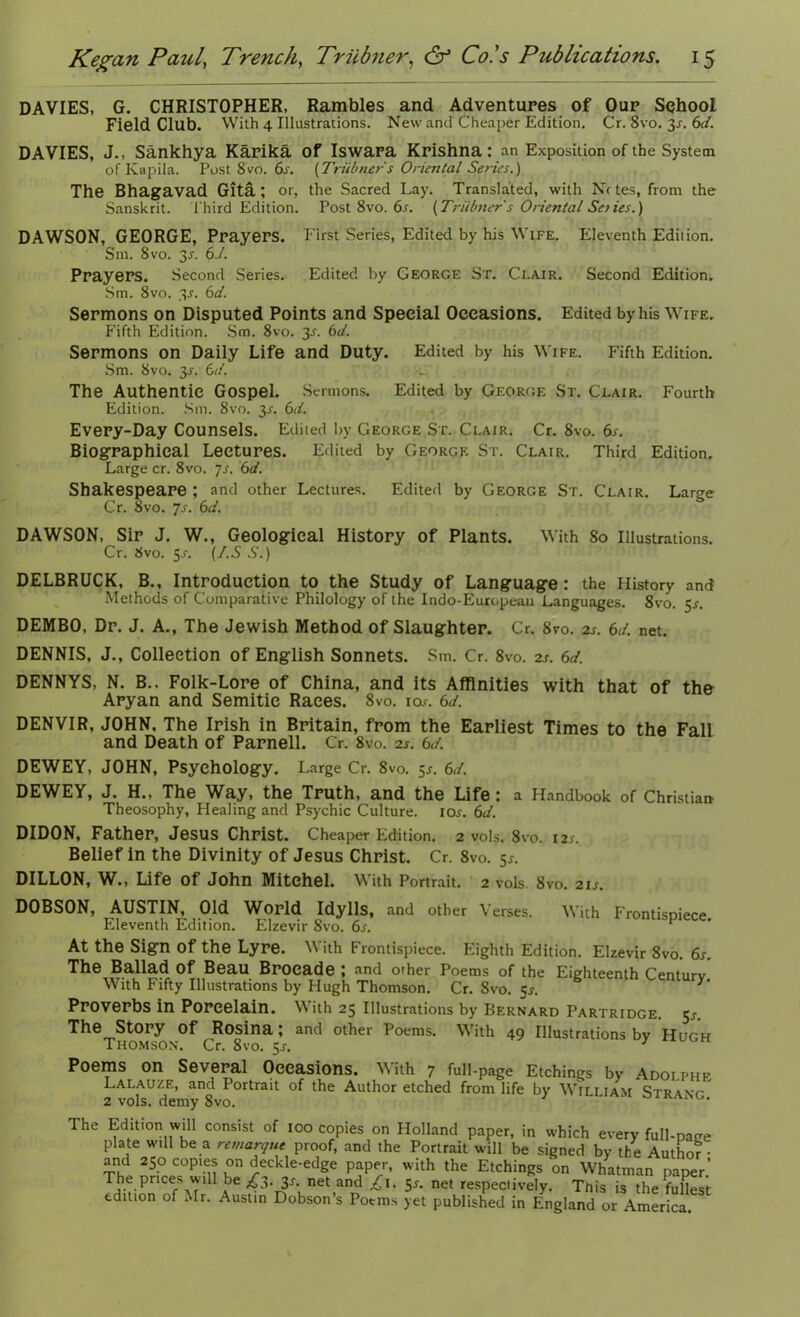 DAVIES, G. CHRISTOPHER, Rambles and Adventures of Our School Field Club. With 4 Illustrations. New and Cheaper Edition. Cr. 8vo. 3-r. 6d. DAVIES, J., Sankhya Karika of Iswara Krishna: an Exposition of the System of Kapila. Post 8vo. 6s. [Triibners Oriental Series.) The Bhagavad Gita; or, the Sacred Lay. Translated, with Nr tes, from the Sanskrit. third Edition. Post 8vo. 6.r. [Triibner s Oriental Senes.) DAWSON, GEORGE, Prayers. F irst Series, Edited by his Wife. Eleventh Edition. Srn. 8 vo. 3-y. 6.1. Prayers. Second Series. Edited by George St. Ci.air. Second Edition. Sm. 8vo. 3s. 6d. Sermons on Disputed Points and Special Occasions. Edited by his Wife. Fifth Edition. Sm. 8vo. 3j. 6d. Sermons on Daily Life and Duty. Edited by his Wife. Fifth Edition. Sm. 8vo. 3j. 6d. The Authentic Gospel. Sermons. Edited by George St. Clair. Fourth Edition. Sm. 8vo. 3^. 6d. Every-Day Counsels. Edited by George St. Clair. Cr. 8vo. 6s. Biographical Lectures. Edited by George St. Clair. Third Edition. Large cr. 8vo. 7s. 6d. Shakespeare ; and other Lectures. Edited by George St. C’lair. Large Cr. 8vo. Js. 6d. DAWSON, Sir J. W., Geological History of Plants. With 80 Illustrations. Cr. 8vo. 5-r. [I.S S.) DELBRUCK, B., Introduction to the Study of Language: the History and Methods of Comparative Philology of the Indo-European Languages. 8vo. 5^. DEMBO, Dr. J. A., The Jewish Method of Slaughter. Cr. 8vo. 2s. 6J. net. DENNIS, J., Collection of English Sonnets. Sm. Cr. 8vo. 2s. 6d. DENNYS, N. B., Folk-Lore of China, and its Affinities with that of the Aryan and Semitic Races. 8vo. io.r. 6d. DENVIR, JOHN. The Irish in Britain, from the Earliest Times to the Fall and Death of Parnell. Cr. 8vo. is. 6d. DEWEY, JOHN, Psychology. Large Cr. 8vo. 5.?. 6d. DEWEY, J. H., The Way, the Truth, and the Life: a Handbook of Christian Theosophy, Healing and Psychic Culture, ior. 6d. DIDON, Father, Jesus Christ. Cheaper Edition. 2 vols. 8vo. 12*. Belief in the Divinity of Jesus Christ. Cr. 8vo. 5*. DILLON, W., Life Of John Mitchel. With Portrait. 2 vols. 8vo. 21s. DOBSON, AUSTIN, Old World Idylls, and other Verses. With Frontispiece Eleventh Edition. Elzevir 8vo. 6s. spiece. At the Sign of the Lyre. With Frontispiece. Eighth Edition. Elzevir 8vo. 6s. The Ballad Of Beau Brocade ; nnd other Poems of the Eighteenth Centurv With Fifty Illustrations by Hugh Thomson. Cr. 8vo. 5r. century. Proverbs in Porcelain. With 25 Illustrations by Bernard Partridge. 5^ The Story Of Rosina; and other Poems. With 49 Illustrations bv Hnrw Thomson. Cr. 8vo. 5s. 3  Poems on Several Occasions. With 7 full-page Etchings by Adolphf Lalauze, and Portrait of the Author etched from life by William Str4\t 2 vols. demy 8vo. ‘ * The Edition will consist of 100 copies on Holland paper, in which every full-page plate wdl be a remarque proof, and the Portrait will be signed by the Author- Tht P‘in Kn reCkle'Cdge P?P7’ with the EtchinRS on Whatman paper.’ The prices wdl be £3. 31-. net and £1. 5^. net respectively. Tnis is the fullest edition of Mr. Aust.n Dobson’s Poems yet published in England or America