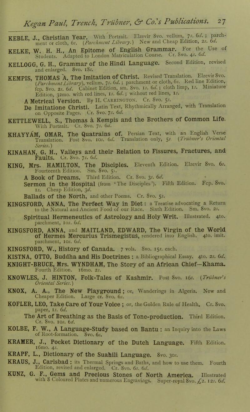 KEBLE, J., Christian Year. With Portrait. Elzevir 8vo. yelhun, 7-r. 6d. ; Fo- ment or cloth, 6s. {Parchment Library.) New and Cheap Edition, is. 6cl. KELKE, W. H. H., An Epitome of English Grammar. For the Use of Students. Adapted to London Matriculation Course. Cr. bvo. 4s-. 6a. KELLOGG, G. H., Grammar of the Hindi Language. Second Edition, revised and enlarged. 8vo. 18s. KEMPIS, THOMAS A, The Imitation of Christ. Revised Translation Elzevir 8vo. (ParchmentLibrary), vellum, 7s. 6d.; parchment or cloth, 6s. Red line Edition, fcp. 8vo. 2s. 6d. Cabinet Edition, sm. Svo. lx. 6d. ; cloth limp, is. Miniature Edition, 321110. with red lines, lx. 6d.; without red lines, is. A Metrical Version. By H. Carrington. Cr. 8vo. 5* De Imitatione Christi. Latin Text, Rhythmically Arranged, with Translation on Opposite Pages. Cr. Svo. 7s. 6d. KETTLEWELL, S., Thomas k Kempis and the Brothers of Common Life. With Portrait. Cr. 8vo. 7s. 6a. KHAYYAM, OMAR, The Quatrains of. Persian Text, with an English Verse Translation. Post Svo. iox. 6</. Translation only, 5x (Trubner's Oriental Series.) KINAHAN, G. H., Valleys and their Relation to Fissures, Fractures, and Faults. Cr. 8vo. 7s. 6d. KING, Mrs. HAMILTON, The Disciples. Eleventh Edition. Elzevir Svo. 6s. Fourteenth Edition. Sm. 8vo. 5>. A Book of Dreams. Third Edition. Cr. Svo. 3-f. 6d. Sermon in the Hospital (from ‘The Disciples’). Fifth Edition. Fcp. Svo. ix. Cheap Edition, 3d. Ballads Of the North, and other Poems. Cr. 8vo. 5x. KINGSFORD, ANNA, The Perfect Way in Diet: a Treatise advocating a Return to the Natural and Ancient Food of our Race. Sixth Edition. Sm. 8vo. 2x. Spiritual Hermeneutics of Astrology and Holy Writ. Illustrated. 4to. parchment, iox. 6d. KINGSFORD, ANNA, and MAITLAND, EDWARD, The Virgin of the World of Hermes Mereurius Trismegistus, rendered into English. 4to. imit. parchment, iox. 6d. KINGSFORD, W., History of Canada. 7 vols. Svo. 15X. each. KISTNA, OTTO, Buddha and His Doctrines : a Bibliographical Essay. 4to. 2x. 6d. KNIGHT-BRUCE, Mrs. WYNDHAM, The Story of an African Chief—Khama, Fourth Edition. i6mo. 2x. KNOWLES, J. HINTON, Folk-Tales of Kashmir. Post Svo. i6x. {Trubner’s Oriental Series.) KNOX, A. A., The New Playground ; or, Wanderings in Algeria. New and Cheaper Edition. Large cr. 8vo. 6x. KOFLER, LEO, Take Care of Your Voice ; or, the Golden Rule of Health. Cr. Svo. paper, ix. 6d. The Art of Breathing as the Basis of Tone-production. Third Edition. Cr. 8vo. iox. td. KOLBE, F. W., A Language-Study based on Bantu : an Inquiry into the Laws of Root-formation. 8vo. 6x. KRAMER, J., Pocket Dictionary of the Dutch Language. Fifth Edition. i6mo. 4x. KRAPF, L., Dictionary of the Suahili Language. 8vo. 30X. KRAUS, J., Carlsbad: its Thermal Springs and Baths, and how to use them. Fourth Edition, revised and enlarged. Cr. Svo. 6x. 6d. KUNZ, G. F., Gems and Precious Stones of North America. Illustrated with 8 Coloured Plates and numerous Engravings. Super-royal 8vo. £2. 12s. 6d.