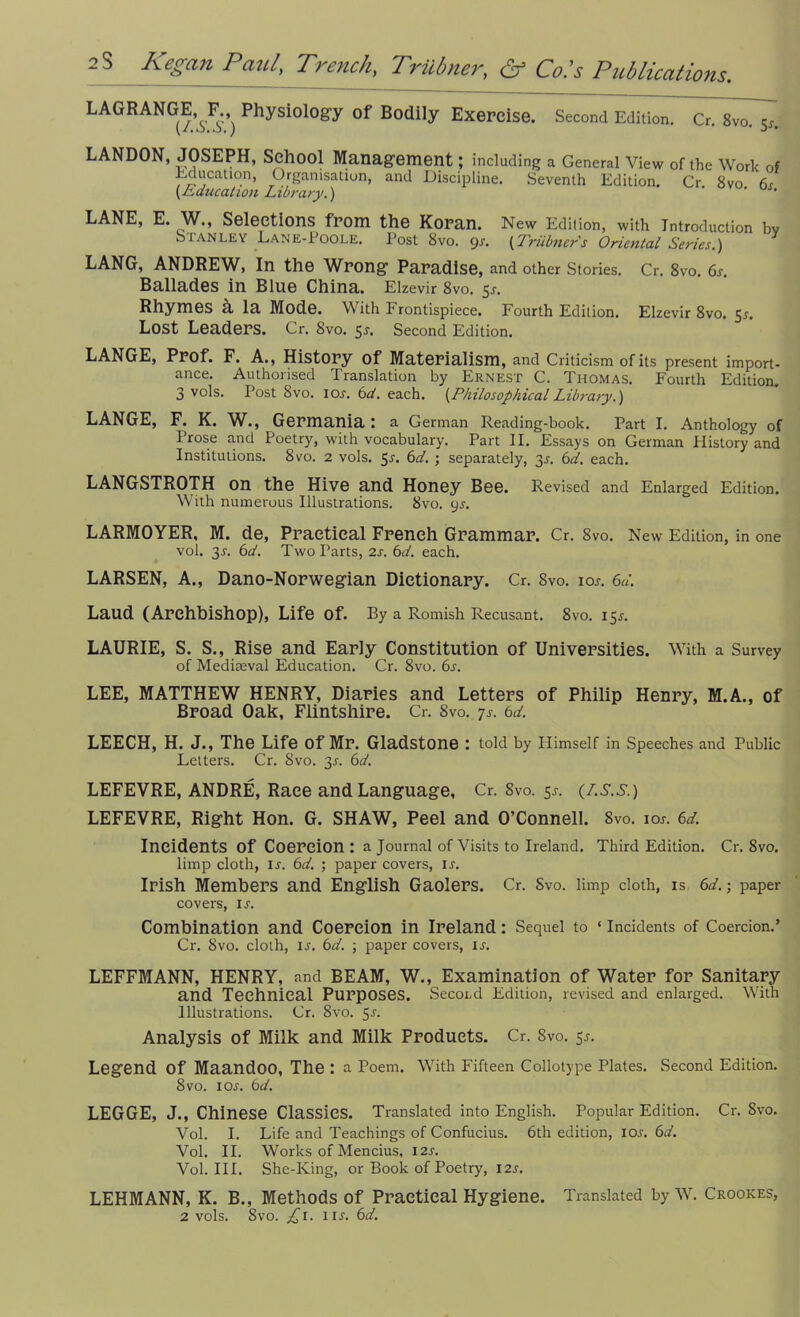 LAGRANGE, F Physiology of Bodily Exercise. Second Ediiion. Cr. SV0.5C. LANDON, JOSEPH, School Management; including a General View of the Work of Education, Organisation, and Discipline. Seventh Edition. Cr 8vo 6s {Education Library.) ' ‘ LANE, E. JiAL, Selections from the Koran. New Edition, with Introduction bv Sianley Lane-Poole. Post 8vo. gs. {Triibner's Oriental Series.) LANG, ANDREW, In the Wrong Paradise, and other Stories. Cr. 8vo. 6s. Ballades in Blue China. Elzevir 8vo. 5s. Rhymes a la Mode. With b rontispiece. Fourth Ediiion. Elzevir 8vo. 5a Lost Leaders. Cr. 8vo. 5S. Second Edition. LANGE, Prof. F. A., History of Materialism, and Criticism of its present import- ance. Authorised Translation by Ernest C. Thomas. Fourth Edition. 3 vols. Post 8vo. ioa 6d. each. {PhilosophicalLibrary.) LANGE, F. K. W., Germania: a German Reading-book. Part I. Anthology of Prose and Poetry, with vocabulary. Part II. Essays on German History and Institutions. 8vo. 2 vols. 5a 6d. ; separately, 3a 6d. each. LANGSTROTH on the Hive and Honey Bee. Revised and Enlarged Edition. With numerous Illustrations. 8vo. gs. LARMOYER, M. de, Practical French Grammar. Cr. 8vo. New Edition, in one vol. 3s. 6d. Two Parts, 2s. 6d. each. LARSEN, A., Dano-Norwegian Dictionary. Cr. 8vo. ioa 6d. Laud (Archbishop), Life Of. By a Romish Recusant. 8vo. 155. LAURIE, S. S., Rise and Early Constitution of Universities. With a Survey of Mediaeval Education. Cr. 8vo. 6s. LEE, MATTHEW HENRY, Diaries and Letters of Philip Henry, M.A., of Broad Oak, Flintshire. Cr. 8vo. js. 6d. LEECH, H. J., The Life of Mr. Gladstone : told by Himself in Speeches and Public Letters. Cr. 8vo. 3s. 6d. LEFEVRE, ANDRE, Race and Language, Cr. Svo. 5s. (I.S.S.) LEFEVRE, Right Hon. G. SHAW, Peel and O’Connell. 8vo. 10s. 6d. Incidents of Coercion: a Journal of Visits to Ireland. Third Edition. Cr. Svo. limp cloth, ia 6d. ; paper covers, ia Irish Members and English Gaolers. Cr. Svo. limp cloth, is 6d.; paper covers, ia Combination and Coercion in Ireland: Sequel to ‘ Incidents of Coercion.’ Cr. Svo. cloth, ia 6d. ; paper covers, ia LEFFMANN, HENRY, and BEAM, W., Examination of Water for Sanitary and Technical Purposes. Secotd Edition, revised and enlarged. With Illustrations. Cr. 8vo. 5a Analysis of Milk and Milk Products. Cr. Svo. 5.?. Legend of Maandoo, The : a Poem. With Fifteen Collotype Plates. Second Edition. Svo. ioa 6d. LEGGE, J., Chinese Classics. Translated into English. Popular Edition. Cr. Svo. Vol. I. Life and Teachings of Confucius. 6th edition, ioa 6d. Vol. II. Works of Mencius, I2A Vol. III. She-King, or Book of Poetry, 12s. LEHMANN, K. B., Methods of Practical Hygiene. Translated by W. Crookes, 2 vols. Svo. £1. iia 6d.