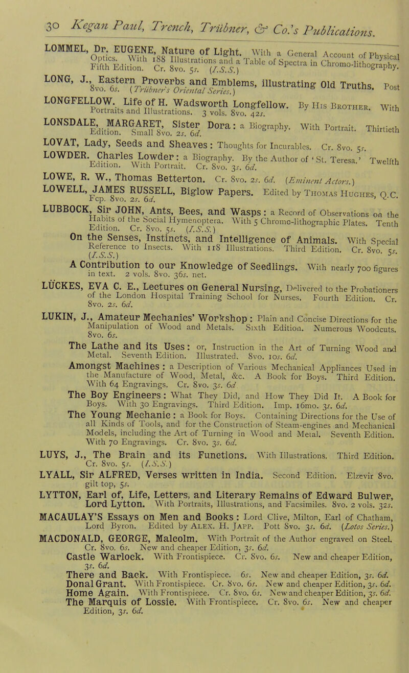 LOMMEL Dr EUGENE Nature Of Light. With a General Account of Physical ?Sh EdiSh Cr. 8vo sf °f Sp°Clra in Ohr°m„-,itl]ography. LONG, J-.8v^stern^verbs. ^Emblems, illustrating Old Truths. P«* LONGFELLOW JJfe jl^'^adsworth Longfellow. By His Bkother. With LONSDALE,MARGARET, 0 Sister Dora : a Biography. With Portrait. Thirtieth LOVAT, Lady, Seeds and Sheaves: Thoughts for Incurables. Cr. 8vo. 51-. LOWDER. Charles Lowder : a Biography. By the Author of ‘ St. Teresa.’ Twelfth Edition. With Portrait. Cr. 8vo. 3*. 6d. eutn LOWE, R. W., Thomas Betterton. Cr. Svo. 2s. 6d. [Eminent Actors.) LOWELL, JAMES RUSSELL, Biglow Papers. Edited by Thomas Hughes QC rep. svo. 2s. 6d. ’ ^ LUBBOCK, Sir JOHN, Ants, Bees, and Wasps: a Record of Observations on the Habits of the Social Hymenoptera. With 5 Chroma-lithographic Plates Tenth Edition. Cr. Svo. 5.1. (I.S.S.) On the Senses, Instincts, and Intelligence of Animals. With Special Reference to Insects. With 118 Illustrations. Third Edition. Cr. 8vo. is. (/. A. S.) A Contribution to our Knowledge of Seedlings. With nearly 700 figures in text. 2 vols. Svo. 36.1. net. LUCRES, EVA C. E., Lectures on General Nursing, Delivered to the Probationers of the London Hospital Training School for Nurses. Fourth Edition. Cr 8vo. 2s. 6d. LUKIN, J., Amateur Mechanics’ Workshop : Plain and Concise Directions for the Manipulation of Wood and Metals. Sixth Edition. Numerous Woodcuts. 8vo. 6s. The Lathe and its Uses : or, Instruction in the Art of Turning Wood and Metal. Seventh Edition. Illustrated. Svo. 103. 6r/. Amongst Machines : a Description of Various Mechanical Appliances Used in the Manufacture of Wood, Metal, &c. A Book for Boys. Third Edition. With 64 Engravings. Cr. 8vo. 33. 6</. The Boy Engineers : What They Did, and How They Did It. A Book for Boys. With 30 Engravings. Third Edition. Imp. i6mo. 33. 6d. The Young Mechanic : a Book for Boys. Containing Directions for the Use of all Kinds of loots, and for the Construction of Steam-engines and Mechanical Models, including the Art of Turning in Wood and Metal. Seventh Edition. With 70 Engravings. Cr. Svo. 33-. 6d. LUYS, J., The Brain and its Functions. With Illustrations. Third Edition. Cr. 8vo. 53. (/.S.S.) LYALL, Sir ALFRED, Verses written in India. Second Edition. Elzevir 8vo. gilt top, 53. LYTTON, Earl of, Life, Letters, and Literary Remains of Edward Bulwer, Lord Lytton. With Portraits, Illustrations, and Facsimiles. Svo. 2 vols. 323. MACAULAY’S Essays on Men and Books: Lord Clive, Milton, Earl of Chatham, Lord Byron. Edited by Alex. FI. Japp. Pott Svo. 33. 6d. [Lotos Series.) MACDONALD, GEORGE, Malcolm. With Portrait of the Author engraved on Steel. Cr. Svo. 63. New and cheaper Edition, 33. 6d. Castle Warlock. With Frontispiece. Cr. Svo. 63. New and cheaper Edition, 33. 6d. There and Back. With Frontispiece. 63. New and cheaper Edition, 33. 6d. Donal Grant. With Frontispiece. Cr. Svo. 63. New and cheaper Edition, 33. 6d. Home Again. With Frontispiece. Cr. Svo. 63. New and cheaper Edition, 33. 6d. The Marquis of Lossie. With Frontispiece. Cr. Svo. 63. New and cheaper Edition, 33. 6d.