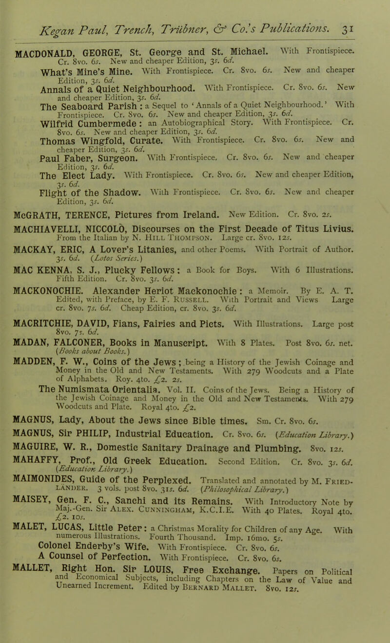 MACDONALD, GEORGE, St. George and St. Michael. With Frontispiece. Cr. 8vo. 6s. New and cheaper Edition, 3s. 6d. What’s Mine’s Mine. With Frontispiece. Cr. 8vo. 6s. New and cheaper Edition, 3^. 6d. Annals of a Quiet Neighbourhood. With Frontispiece. Cr. 8vo. 6s. New and cheaper Edition, 3^. 6d. The Seaboard Parish : a Sequel to ‘ Annals of a Quiet Neighbourhood. ’ With Frontispiece. Cr. 8vo. 6s. New and cheaper Edition, 3-r. 6d. Wilfrid Cumbermede : an Autobiographical Story. With Frontispiece. Cr. 8vo. 6s. New and cheaper Edition, 3^. 6d. Thomas Wingfold, Curate. With Frontispiece. Cr. 8vo. 6s. New and cheaper Edition, 3J. 6d. Paul Faber, Surgeon. With Frontispiece. Cr. 8vo. 6s. New and cheaper Edition, 3^. 6d. The Elect Lady. With Frontispiece. Cr. 8vo. 6s. New and cheaper Edition, 3r. 6d. Flight of the Shadow. With Frontispiece. Cr. Svo. 6s. New and cheaper Edition, 3^. 6d. MeGRATH, TERENCE, Pictures from Ireland. New Edition. Cr. 8vo. 2s. MACHIAVELLI, NICCOLO, Discourses on the First Decade of Titus Livius. From the Italian by N. Hill Thompson. Large cr. 8vo. 12s. MACKAY, ERIC, A Lover’s Litanies, and other Poems. With Portrait of Author. 3.s'. 6d. (Lotos Series.) MAC KENNA, S. J., Plucky Fellows : a Book for Boys. With 6 Illustrations. Fifth Edition. Cr. 8vo. 3J. 6d. MACKONOCHIE. Alexander Heriot Mackonoehie: a Memoir. By E. A. T. Edited, with Preface, by E. F. Russell. With Portrait and Views Large cr. 8vo. 7s. 6d. Cheap Edition, cr. 8vo. 3r. 6d. MACRITCHIE, DAVID, Fians, Fairies and Piets. With Illustrations. Large post 8 vo. 7 s. 6d. MADAN, FALCONER, Books in Manuscript. With 8 Plates. Post 8vo. 6s. net. (Books about Books.) MADDEN, F. W., Coins of the Jews; being a History of the Jewish Coinage and Money in the Old and New Testaments. With 279 Woodcuts and a Plate of Alphabets. Roy. 4to. £2. 2s. The Numismata Orientalia. Vol. II. Coins of the Jews. Being a Plistory of the Jewish Coinage and Money in the Old and New Testaments. With 279 Woodcuts and Plate. Royal 410. £2. MAGNUS, Lady, About the Jews since Bible times. Sm. Cr. 8vo. 6s. MAGNUS, Sir PHILIP, Industrial Education. Cr. 8vo. 6s. {Education Library.) MAGUIRE, W. R., Domestic Sanitary Drainage and Plumbing. 8vo. 12J. MAHAFFY, Prof., Old Greek Education. Second Edition. Cr. 8vo. 3.1. 6d. (.Education Library.) MAIMONIDES, Guide of the Perplexed. Translated and annotated by M. Fried- lander. 3 vols. post Svo. 31J. 6d. (Philosophical Library.) MAISEY, Gen. F. C., Sanehi and its Remains. With Introductory Note by Maj.-Gen. Sir Alex. Cunningham, Iv.C.I.E. With 40 Plates. Royal 4to. £2. 10 s. MALET, LUCAS, Little Peter: a Christmas Morality for Children of any Age. With numerous Illustrations. Fourth Thousand. Imp. i6mo. 5.?. Colonel Enderby’s Wife. With Frontispiece. Cr. 8vo. 6s. A Counsel Of Perfection. With Frontispiece. Cr. 8vo. 6s. MALLET, Right Hon. Sir LOUIS, Free Exchange. Papers on Political and Economical Subjects, including Chapters on the Law of Value and Unearned Increment. Edited by Bernard Mallet. Svo. 12s.