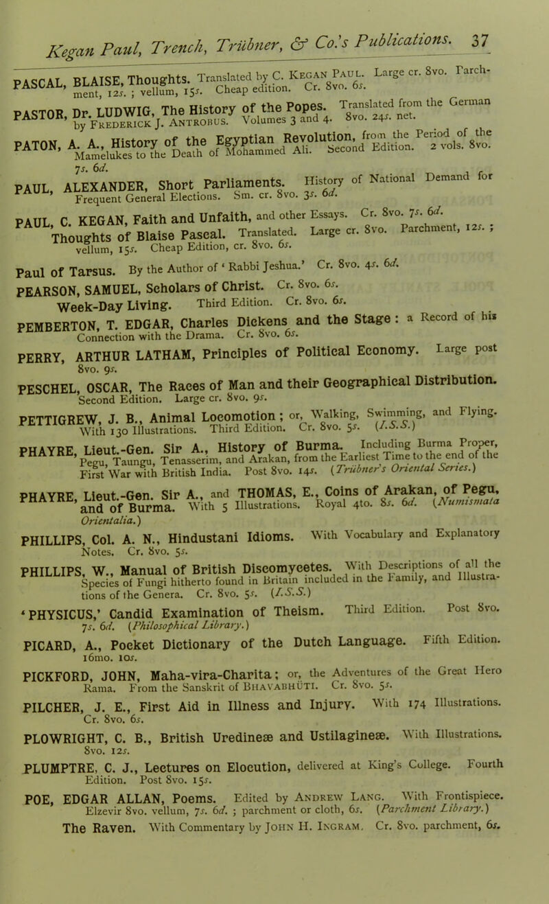 saw. «sr — PAT0Nl 7s- 6</. f PAUL, ALEXANDER, Short Parliaments History of National Demand for Frequent General Elections. Sm. cr. 8vo. 3s. 6d. PAUL C KEGAN, Faith and Unfaith, and other Essays. Cr. 8vo. 7s.6d. Thoughts Of Blaise Pascal. Translated. Large cr. Svo. Parchment, tar. ; vellum, 15J. Cheap Edition, cr. 8vo. 6s. Paul Of TarSUS. By the Author of ‘ Rabbi Jeshua. Cr. 8vo. 4s- 6J. PEARSON, SAMUEL, Scholars of Christ. Cr. 8vo. 6s. Week-Day Living. Third Edition. Cr. 8vo. 6s. PEMBERTON, T. EDGAR, Charles Dickens and the Stage : a Record of his Connection with the Drama. Cr. Svo. bs. PERRY, ARTHUR LATHAM, Principles of Political Economy. Large post 8vo. 9*. PESCHEL, OSCAR, The Races of Man and their Geographical Distribution. Second Edition. Large cr. 8vo. 9*. PETTIGREW, J. B., Animal Locomotion; or. Walking, Summing, and Hying. With 130 Illustrations. Third Edition. Cr. 8vo. 5*. (LS.S.) PHAVRP Iieut-Gen Sir A., History of Burma. Including Burma Proper, ’Pegu, Taungu, Tenasserim, and Arakan, from the Earliest Trnie to the end of the First War with British India. Post 8vo. 14*. {Trubners Oriental Series.) phayrf Tiput-Gen Sir A., and THOMAS, E., Coins of Arakan, of Pegu, ’and Of Burma. With 5 Illustrations. Royal 4to. 8s. 6d. {Numisma/a Orientalia.) PHILLIPS, Col. A. N., Hindustani Idioms. With Vocabulary and Explanatory Notes. Cr. 8vo. 5*. PHILLIPS, W., Manual of British Diseomycetes. With Descriptions of addie Species of Fungi hitherto found in Britain included in the family, and initia- tions of the Genera. Cr. 8vo. 5J. (f.S.S.) * PHYSICUS,’ Candid Examination of Theism. Third Edition. Post 8vo. -]s. 6d. (Philosophical Library.) PICARD, A., Pocket Dictionary of the Dutch Language. i6mo. lor. PICKFORD, JOHN, Maha-Vira-Charita; or, the Adventures of the Great Ilero Rama. From the Sanskrit of Bhavabhuti. Cr. Svo. 5Sm PILCHER, J. E., First Aid in Illness and Injury. With 174 Illustrations. PLOWRIGHT, C. B., British Uredinese and Ustilaginese. With Illustrations. PLUMPTRE, C. J., Lectures on Elocution, delivered at King’s College. Fourth POE, EDGAR ALLAN, Poems. Edited by Andrew Lang. With Frontispiece. Elzevir Svo. vellum, js. 6d. ; parchment or cloth, 6r. (Parchment Library.) The Raven. With Commentary by John H. Ingram. Cr. 8vo. parchment, 6s. Fifth Edition.