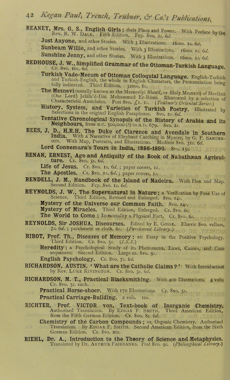 Wi'h r'a“ by the Just Anyone, and other Stories. With 3 Illustrations. i6mo. is. 6a. Sunbeam Willie, and other Stories. With 3 Illustrations. i6mo. is. 6d. Sunshine Jenny, and other Stories. With 3 Illustrations. i6mo. is. 6d. REDHOUSE^, J.^W.,^Simplified Grammar of the Ottoman-Turkish Language. Turkish Vade-Mecum of Ottoman Colloquial Language. English-Turkish T ?1S?'?ngSi1’ l,h£ r h° e m EnSlish Characters, the Pronunciation being fully indicated. Third Edition. 32mo. 6s. e The Mesnevi (usually known as the Mesnevlyi Sherlf, or Holy MesnevI) of Mevlana (Our Lord) Jelalu c -Din Muhammed Er-Riimi. Illustrated by a selection of Characteristic Anecdotes. Post 8vo. £1. is. {Trubner's Oriental Series.) History System, and Varieties of Turkish Poetry. Illustrated by Selections in the original English Paraphrase. 8vo. 2s. 6d. Tentative Chronological Synopsis of the History of Arabia and its Neighbours, from b.c. 500,000 (?) to a.d. 679. Svo. 2s. REES, J. D., H.R.H. The Duke of Clarence and Avondale in Southern inaia. With a Narrative of Elephant Catching in Mysore, by G P Sander- son. With Map, Portraits, and Illustrations. Medium Svo. 3IJ. 6d. Lord Connemara’s Tours in India, 1886-1890. 8vo. 154. RENAN, ERNEST, Age and Antiquity of the Book of Nabathsean Agricul- ture. Cr. 8vo. 3s. 6d. Life Of JeSUS. Cr. 8vo. IS. 6d. ; paper covers, is. The Apostles. Cr. 8vo. is. 6d. ; paper covers, is. RENDELL, J. M., Handbook of the Island of Madeira. With Plan and Map. Second Edition. P'cp. Svo. is. 6d. REYNOLDS, J. W., The Supernatural in Nature: a Verification by Free Use of Science. Third Edition, Revised and Enlarged. Svo. 14J. Mystery of the Universe our Common Faith. Svo. 144. Mystery Of Miracles. Third Edition, Enlarged. Cr. Svo. 6s. The World to Come : Immortality a Physical Fact. Cr. Svo. 6s. REYNOLDS, Sir JOSHUA, Discourses. Edited by E. Gosse. Elzevir Svo. vellum, 7s. 6d. ; parchment or cloth, 6s. (.Parchment Library.) RIBOT, Prof. Th., Diseases of Memory: an Essay in the Positive Psychology. Third Edition. Cr. 8vo. 5^. (I.S.S.) Heredity : a Psychological Study of its Phenomena, Laws, Causes, and Con- sequences. Second Edition. Large cr. Svo. 9^-. English Psychology. Cr. 8vo. 7s. 6J. RICHARDSON, AUSTIN, ‘ What are the Catholic Claims ? ’ With Introduction by Rev. Luke Rivington. Cr. 8vo. 3^. 6d. RICHARDSON, M. T., Practical Blaeksmithing. With 400 Illustrations. 4vols. Cr. Svo. 5-r. each. Practical Horse-shoer. With 170 Illustrations. Cr. Svo. 5^. Practical Carriage-Building. 2 vols. ior. RICHTER, Prof. VICTOR von, Text-book of Inorganic Chemistry. Authorised Translation. By Edgar F. Smith. Third American Edition., from the Fifth German Edition. Cr. 8vo. 8r. 6d. Chemistry Of the Carbon Compounds ; or, Organic Chemistry. Authorised Translation. By Edgar F. Smith. Second American Edition, from the Sixth German Edition. Cr. Svo. 20s. RIEHL, Dr. A., Introduction to the Theory of Science and Metaphysics. Translated by Dr. Arthur Fairbanks. Post Svo. 9s. {Philosophical Library.)