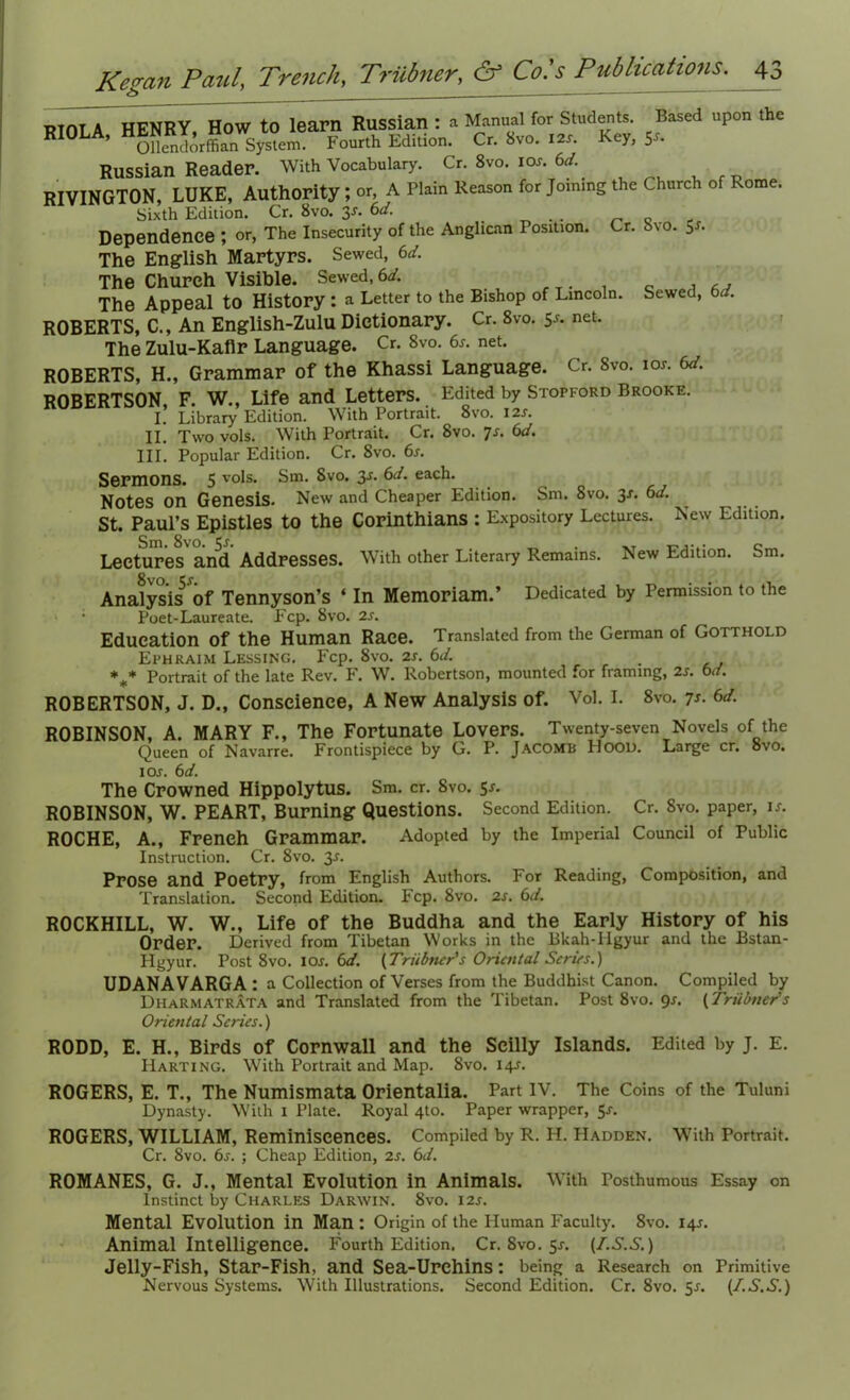 RIOLA HENRY, How to learn Russian : a Manual for Students. Based upon the RIOLA, Syslem. Fourth Edition. Cr. 8vo. I2r. Key, y. Russian Reader. With Vocabulary. Cr. 8vo. ior. 6d. RIVINGTON, LUKE, Authority ; or, A Plain Reason for Joining the Church of ome. Sixth Edition. Cr. 8vo. 3r. 6d. _ Dependence ; or, The Insecurity of the Anglican Position. Cr. 8vo. Sr. The English Martyrs. Sewed, 6d. The Church Visible. Sewed, 6d. The Appeal to History : a Letter to the Bishop of Lincoln. Sewed, 6d. ROBERTS, C., An English-Zulu Dictionary. Cr. 8vo. ss- net- The Zulu-Kaflr Language. Cr. 8vo. 6r. net. ROBERTS, H., Grammar of the Khassi Language. Cr. 8vo. ibs. 6d. ROBERTSON, F. W., Life and Letters. Edited by Stofford Brooke. I. Library Edition. With Portrait. 8vo. I2r. II. Two vols. With Portrait. Cr. 8vo. js. 6d. III. Popular Edition. Cr. 8vo. 6r. Sermons. 5 vols. Sm. 8vo. 3r. ^d. each. Notes on Genesis. New and Cheaper Edition. Sm. 8vo. 3r. 6d. St. Paul’s Epistles to the Corinthians : Expository Lectures. New Edition. Lectures and Addresses. With other Literary Remains. New Edition. Sm. Analysis5 Of Tennyson’s ‘ In Memoriam.’ Dedicated by Permission to the Poet-Laureate. Fcp. 8vo. 2s. Education of the Human Race. Translated from the German of Gotthold Ephraim Lessing. Fcp. 8vo. 2s. 6d. *** Portrait of the late Rev. F. W. Robertson, mounted for framing, 2s. 6d. ROBERTSON, J. D., Conscience, A New Analysis of. Vol. I. 8vo. 7s. 6d. ROBINSON, A. MARY F., The Fortunate Lovers. Twenty-seven Novels of the Queen of Navarre. Frontispiece by G. P. Jacomb PIood. Large cr. 8vo. i or. 6d. The Crowned Hippolytus. Sm. cr. Svo. sr. ROBINSON, W. PEART, Burning Questions. Second Edition. Cr. 8vo. paper, if. ROCHE, A., French Grammar. Adopted by the Imperial Council of Public Instruction. Cr. Svo. 3r. Prose and Poetry, from English Authors. For Reading, Composition, and Translation. Second Edition. Fcp. Svo. 2s. 6d. ROCKHILL, W. W., Life of the Buddha and the Early History of his Order. Derived from Tibetan Works in the Bkah-Hgyur and the Bstan- Hgyur. Post 8vo. I Or. 6d. [Triibner's Oriental Scries.) UDANAVARGA : a Collection of Verses from the Buddhist Canon. Compiled by Dharmatrata and Translated from the Tibetan. Post 8vo. <Jr. [Triibner's Oriental Series.) RODD, E. H., Birds of Cornwall and the Seilly Islands. Edited by J. E. Harting. With Portrait and Map. 8vo. I4r. ROGERS, E. T., The Numismata Orientalia. Part IV. The Coins of the Tuluni Dynasty. With I Plate. Royal 4to. Paper wrapper, 5r. ROGERS, WILLIAM, Reminiscences. Compiled by R. H. Hadden. With Portrait. Cr. Svo. 6r. ; Cheap Edition, 2r. 6d. ROMANES, G. J., Mental Evolution in Animals. With Posthumous Essay on Instinct by Charles Darwin. Svo. i2r. Mental Evolution in Man : Origin of the Human Faculty. 8vo. I4T. Animal Intelligence. Fourth Edition. Cr. Svo. 5r. [I.S.S.) Jelly-Fish, Star-Fish, and Sea-Urchins: being a Research on Primitive Nervous Systems. With Illustrations. Second Edition. Cr. 8vo. 5r. [I.S.S.)