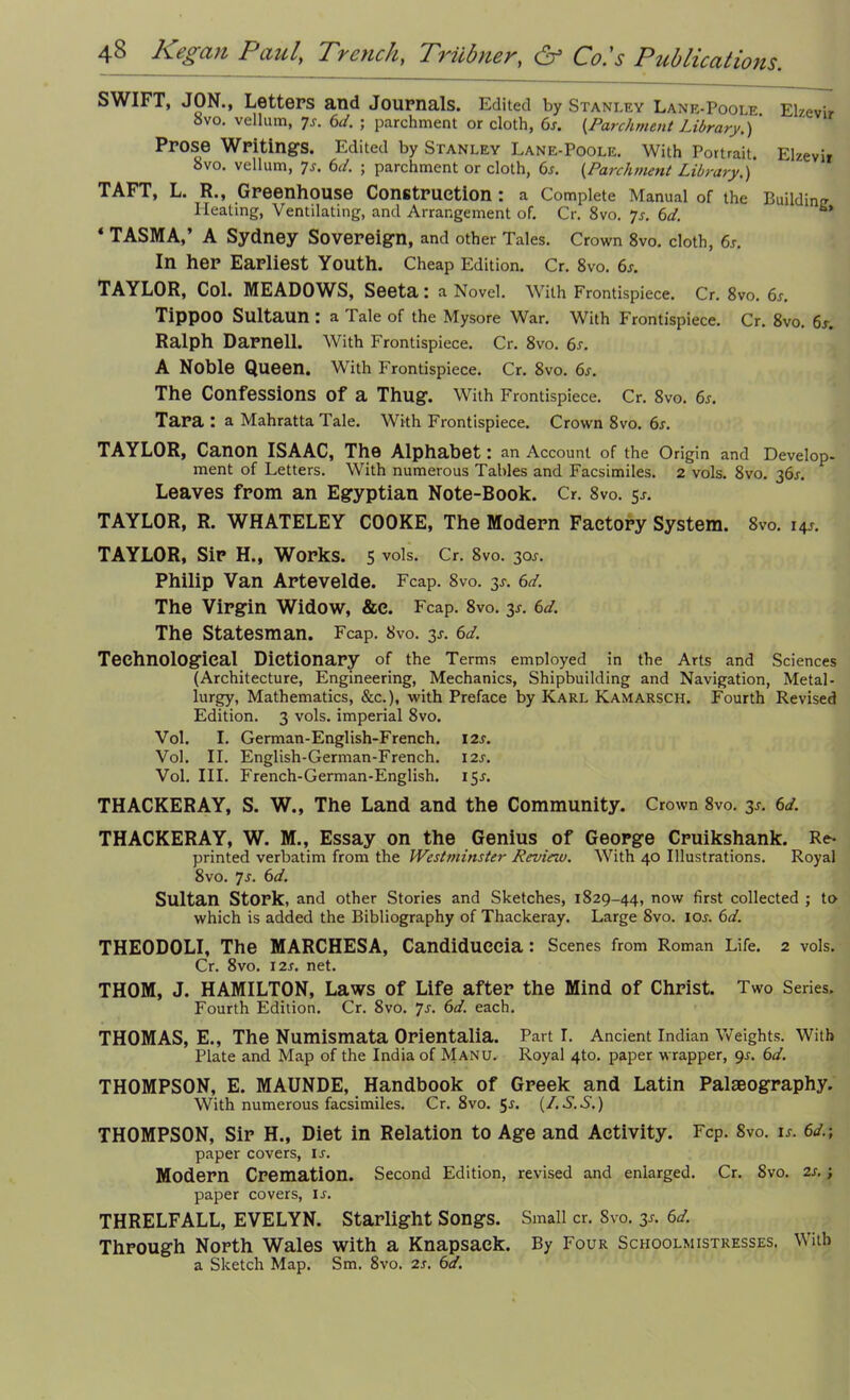 SWIFT, JON., Letters and Journals. Edited by Stanley Lane-Poole. Elzevir 8vo. vellum, 7^. 6<4 ; parchment or cloth, 6s. {.Parchment Library.) ' Prose Writings. Edited by Stanley Lane-Poole. With Portrait. Elzevir bvo. vellum, 7s. 6d. ; parchment or cloth, 6s. (Parchment Library.) TAFT, L. R., Greenhouse Construction: a Complete Manual of the Building Heating, Ventilating, and Arrangement of. Cr. 8vo. 7s. 6d. *** * TASMA,’ A Sydney Sovereign, and other Tales. Crown 8vo. cloth, 6s. In her Earliest Youth. Cheap Edition. Cr. 8vo. 6s. TAYLOR, Col. MEADOWS, Seeta: a Novel. With Frontispiece. Cr. 8vo. 6s. Tippoo Sultaun : a Tale of the Mysore War. With Frontispiece. Cr. 8vo. 6s. Ralph Darnell. With Frontispiece. Cr. 8vo. 6s. A Noble Queen. With Frontispiece. Cr. 8vo. 6s. The Confessions of a Thug. With Frontispiece. Cr. 8vo. 6s. Tara : a Mahratta Tale. With Frontispiece. Crown 8vo. 6s. TAYLOR, Canon ISAAC, The Alphabet: an Account of the Origin and Develop- ment of Letters. With numerous Tables and Facsimiles. 2 vols. 8vo. 361. Leaves from an Egyptian Note-Book. Cr. 8vo. 5-r. TAYLOR, R. WHATELEY COOKE, The Modern Factory System. 8vo. 14J. TAYLOR, Sir H., Works. 5 vols. Cr. 8vo. 30J. Philip Van Artevelde. Fcap. 8vo. 3J. 6d. The Virgin Widow, &c. Fcap. 8vo. y. 6d. The Statesman. Fcap. 8vo. 3*. 6d. Technological Dictionary of the Terms employed in the Arts and Sciences (Architecture, Engineering, Mechanics, Shipbuilding and Navigation, Metal- lurgy, Mathematics, &c.), with Preface by Karl Kamarsch. Fourth Revised Edition. 3 vols. imperial 8vo. Vol. I. German-English-French. 12s. Vol. II. English-German-French. 12s. Vol. III. French-German-English. 15J. THACKERAY, S. W., The Land and the Community. Crown 8vo. 3*. 6d. THACKERAY, W. M., Essay on the Genius of George Cruikshank. Re- printed verbatim from the Westminster Review. With 40 Illustrations. Royal 8vo. 7s. 6d. Sultan Stork, and other Stories and Sketches, 1829-44, now first collected ; to which is added the Bibliography of Thackeray. Large 8vo. 10s. 6d. THEODOLI, The MARCHESA, Candiduccia : Scenes from Roman Life. 2 vols. Cr. 8vo. I2r. net. THOM, J. HAMILTON, Laws of Life after the Mind of Christ. Two Series. Fourth Edition. Cr. 8vo. 7s. 6d. each. THOMAS, E., The Numismata Orientalia. Part I. Ancient Indian Weights. With Plate and Map of the India of Manu. Royal 4to. paper wrapper, gs. 6d. THOMPSON, E. MAUNDE, Handbook of Greek and Latin Palaeography. With numerous facsimiles. Cr.8vo. 5j. (LS.S.) THOMPSON, Sir H., Diet in Relation to Age and Activity. Fcp. 8vo. is. 6d.; paper covers, is. Modern Cremation. Second Edition, revised and enlarged. Cr. Svo. 2s. ; paper covers, ij. THRELFALL, EVELYN. Starlight Songs. Small cr. Svo. 3J. 6d. Through North Wales with a Knapsack. By Four Schoolmistresses. With a Sketch Map. Sm. 8vo. 2s. 6d.