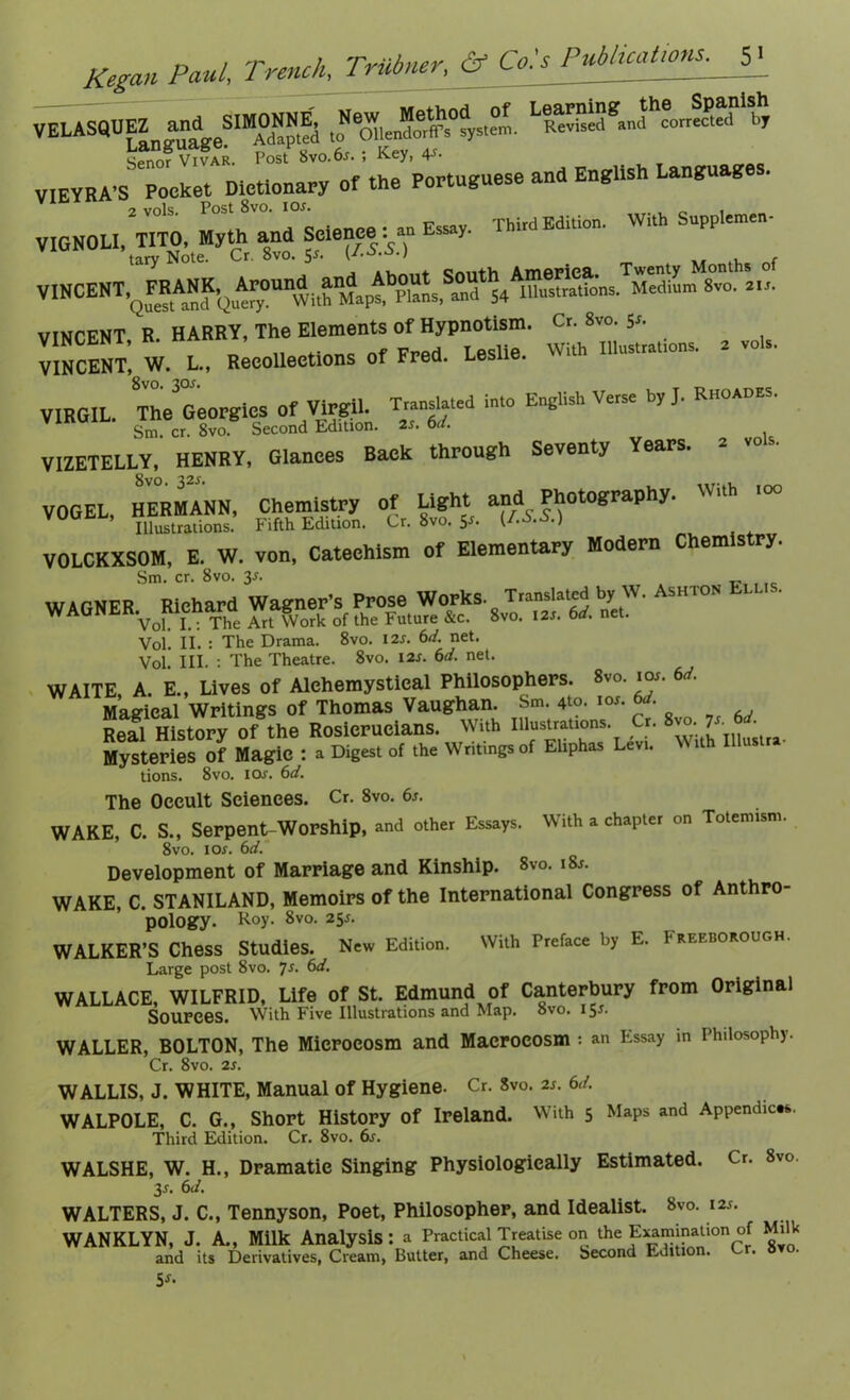 LssgJh^»'bh, an, English Language, Vir‘I 2vols. Post 8vo. iox. . , _ VIGNOU, TITO, Myth and Science: an Essay. Third Edition. W,t upp cmen- taiyNote. Cr.8vo.5j. (LS.S.) VINCENT,^F^RANK,^ Aroun^_^aM^About^ Medium 8vo. 21s. VINCENT, R. W^nUon, a vois. VINCENT, W. L., Recollections of Fred. Leslie. VIRGIL The3Georgies Of Virgil. Translated into English Verse by J. Rhoades. VlnulL. ^n«cr gvoB Second Edkion 2J. 6d, VIZETELLY, HENRY, Glances Back through Seventy Years. 2 vo . VOGEL, HERMANN, Chemistry of Light and^ Photography. Wlth 100 Illustrations. Fifth Edition. Cr. 8vo. 5 • 1 VOLCKXSOM, E. W. von, Catechism of Elementary Modern Chemistry. A5HTON ELUS- Vol. II. : The Drama. 8vo. I2J. 6d. net. Vol. III. : The Theatre. 8vo. I2J. 6d. net. WAITE, A. E., Lives of Alehemystical Philosophers. 8vo. ioj. 6d. Magieal Writings of Thomas Vaughan. Sm 4W. i«. 6J. Real Historv Of the Rosicrucians. With Illustrations. Cr. 8 . 7 Mysteries Of Magic : a Digest of the Writings of Eliphas Levi. WUh Iliustr, tions. 8vo. ioj. 6d. The Occult Sciences. Cr. 8vo. 6j. WAKE, C. S., Serpent-Worship, and other Essays. With a chapter on Totemism. 8vo. ioj. 6d. Development of Marriage and Kinship. 8vo. i8j. WAKE, C. STANILAND, Memoirs of the International Congress of Anthro- pology. Roy. 8vo. 25J. WALKER’S Chess Studies. New Edition. With Preface by E. Freeborough. Large post 8vo. 7j. 6d. WALLACE, WILFRID, Life of St. Edmund of Canterbury from Original Sources. With Five Illustrations and Map. 8vo. 15J. WALLER, BOLTON, The Microcosm and Macrocosm ; an Essay in Philosophy. Cr. 8vo. 2j. WALLIS, J. WHITE, Manual of Hygiene. Cr. 8vo. 2j. 6d. WALPOLE, C. G., Short History of Ireland. With 5 Maps and Appendices. Third Edition. Cr. 8vo. 6s. WALSHE, W. H., Dramatic Singing Physiologically Estimated. Cr. 8vo. 3j. 6d. WALTERS, J. C., Tennyson, Poet, Philosopher, and Idealist. 8vo. 12J. WANKLYN, J. A., Milk Analysis: a Practical Treatise on the Examination of Milk and its Derivatives, Cream, Butter, and Cheese. Second Edition. Lr. 8vo. 5j.