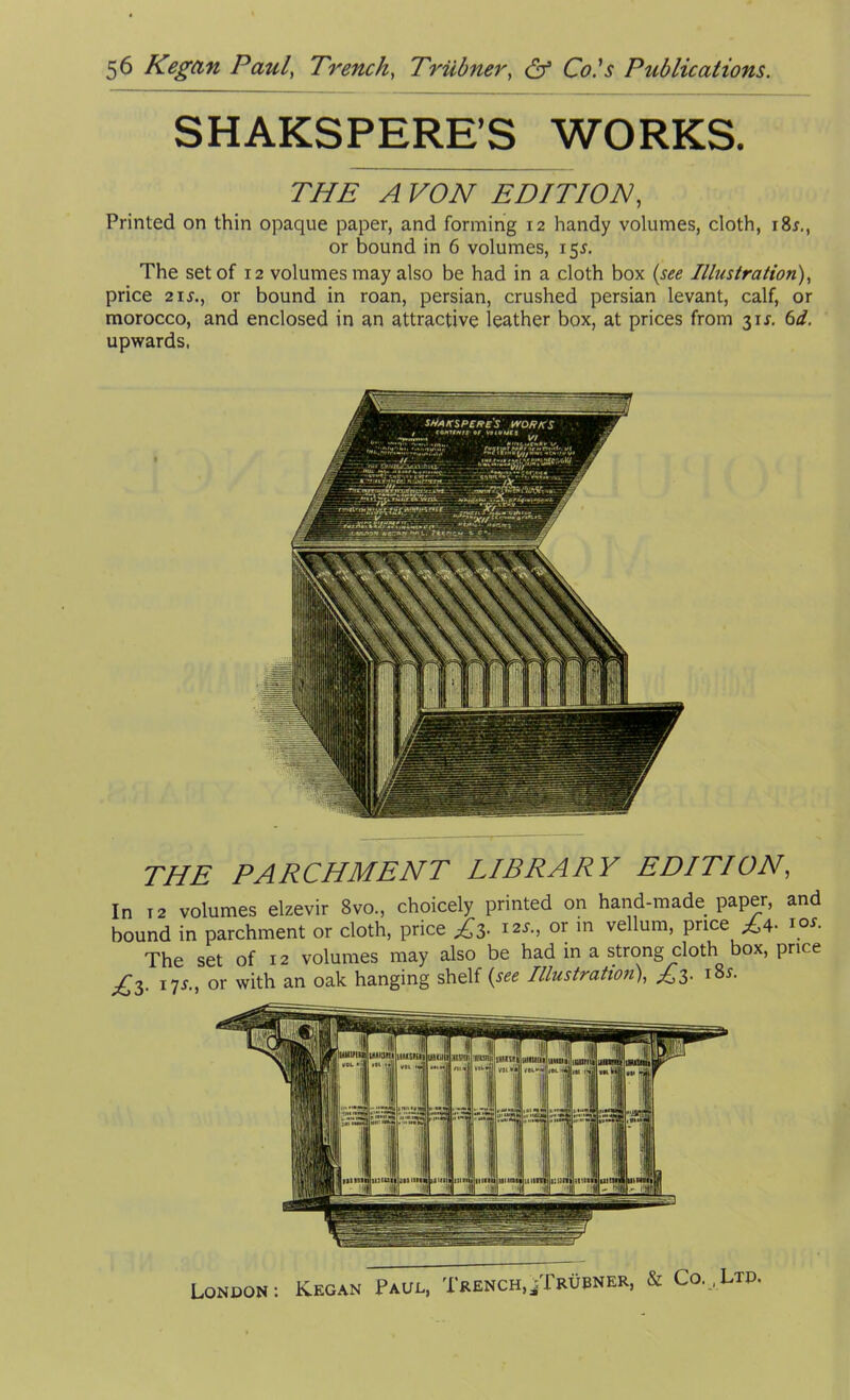 SHAKSPERE’S WORKS. THE PARCHMENT LIBRARY EDITION, In t 2 volumes elzevir 8vo., choicely printed on hand-made paper, and bound in parchment or cloth, price £3. 12s., or in vellum, price £4. 10s. The set of 12 volumes may also be had in a strong cloth box, price £3. 17j., or with an oak hanging shelf (see Illustration), £3. 18*. London K.egan Paul, Trench,/X'rubner, & Co. , Ltd. THE A VON EDITION, Printed on thin opaque paper, and forming 12 handy volumes, cloth, i8r., or bound in 6 volumes, 15*. The set of 12 volumes may also be had in a cloth box (see Illustration), price 2ij., or bound in roan, persian, crushed persian levant, calf, or morocco, and enclosed in an attractive leather box, at prices from 311-. 6d. upwards.