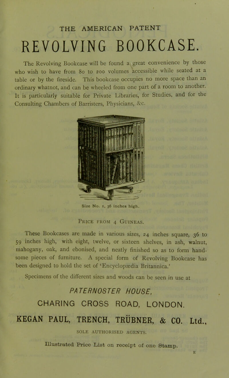 THE AMERICAN PATENT REVOLVING BOOKCASE. The Revolving Bookcase will be found a great convenience by those who wish to have from 80 to 200 volumes accessible while seated at a table or by the fireside. This bookcase occupies no more space than an ordinary whatnot, and can be wheeled from one part of a room to another. It is particularly suitable for Private Libraries, for Studies, and for the Consulting Chambers of Barristers, Physicians, &c. Size No. 1, 36 inches high. Price from 4 Guineas. These Bookcases are made in various sizes, 24 inches square, 36 to 59 inches high, with eight, twelve, or sixteen shelves, in ash, walnut, mahogany, oak, and ebonised, and neatly finished so as to form hand- some pieces of furniture. A special form of Revolving Bookcase has been designed to hold the set of ‘Encyclopredia Britannica.’ Specimens of the different sizes and woods can be seen in use at PATERNOSTER HOUSE, CHARING CROSS ROAD, LONDON. KEGAN PAUL, TRENCH, TRUBNER, & CO. Ltd., SOLE AUTHORISED AGENTS. Illustrated Price List on receipt of one Stamp.