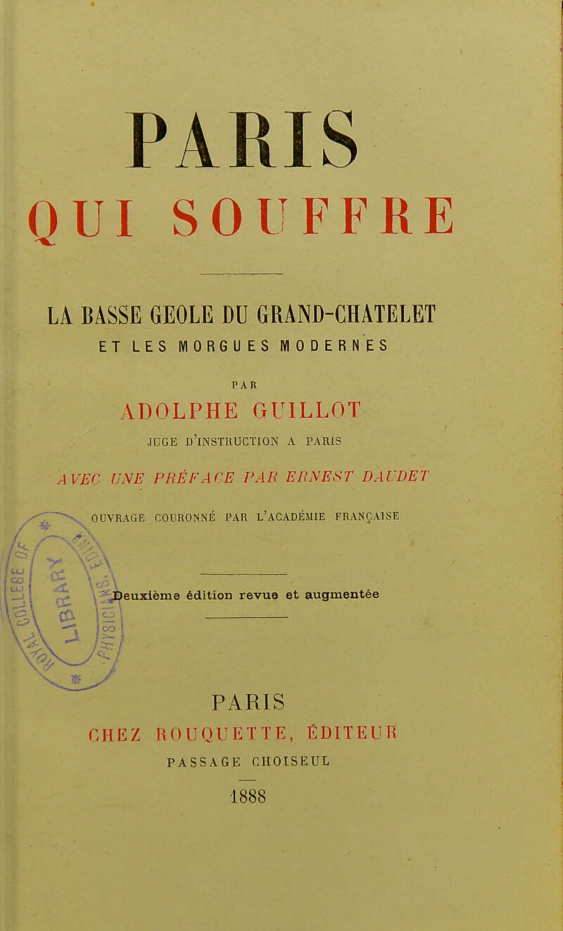 PARIS OUI SOUFFRE LA BASSE GEOLE DU GRAND-CHATELET ET LES MORGUES MODERNES PAR ADOLPHE GUILLOT JCGE d'instruction A PARIS AVEC UNE PRÉFACE PAU EPNEST DAUDET OUVRAGE COURONNÉ PAR L'ACADÉMIE FRANÇAISE euzième édition revue et augmentée PARIS CHEZ nOUQUETTE, ÉDITEUR PASSAGE CIIOISEUL 1888