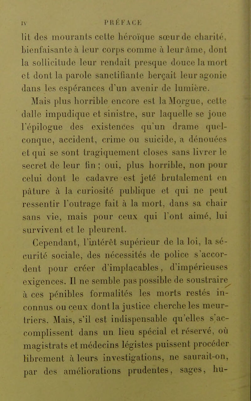 lit des m ou r an Is cette héroïque sœur de charité, hienfaisante à leur corps comme à leur àme, dont la sollicitude leur rendait presque douce la mort et dont la parole sanctifiante berçait leur agonie dans les espérances d'un avenir de lumière. Mais plus horrible encore est la Morgue, cette dalle impudique et sinistre, sur laquelle se joue l'épilogue des existences qu'un drame quel- conque, accident, crime ou suicide, a dénouées et qui se sont tragiquement closes sans livrer le secret de leur fin ; oui, plus horrible, non pour celui dont le cadavre est jeté brutalement en pâture à la curiosité publique et qui ne peut ressentir l'outrage fait à la mort, dans sa chair sans vie, mais pour ceux qui l'ont aimé, lui survivent et le pleurent. Cependant, l'ijitérêt supérieur de la loi, la sé- curité sociale, des nécessités de police s'accor- dent pour créer d'implacables, d'impérieu.ses exigences. Il ne semble pas possible de soustraire^ à ces pénibles formalités les morts restés in- connus ou ceux dont la justice cherche les meur- triers. Mais, s'il est indispensable qu'elles s'ac- complissent dans un lieu spécial et réservé, où magistrats et médecins légistes puissent procéder librement à leurs investigations, ne saurait-on, par des améliorations prudentes, sages, hu-