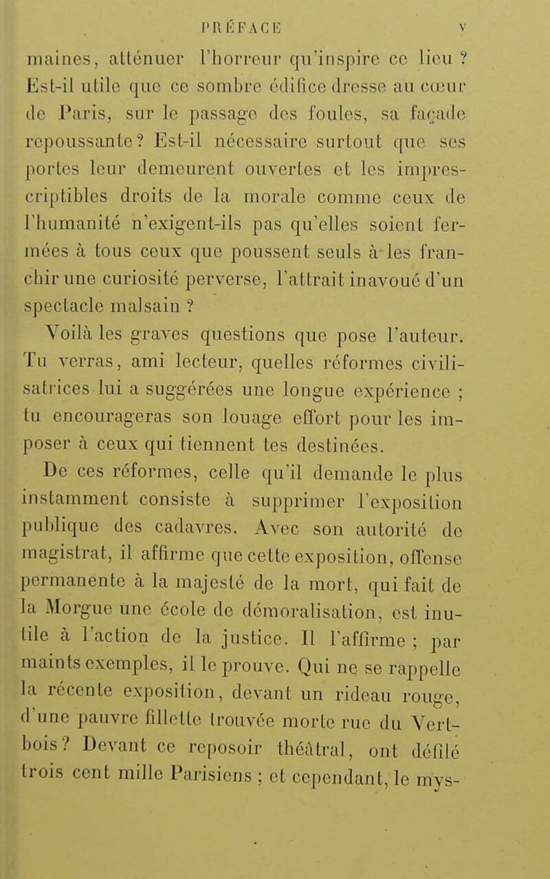 niaines, alléiiuer riiorrour qu'inspire ce lieu ? Est-il utile que ce sombre édilice dresse au cœur (le Paris, sur le passage des foules, sa façade repoussante? Est-il nécessaire surtout que ses portes leur demeurent ouvertes et les impres- criptibles droits de la morale comme ceux de l'humanité n'exigent-ils pas qu'elles soient fer- mées à tous ceux que poussent seuls à les fran- chir une curiosité pervei'se, l'attrait inavoué d'un spectacle malsain ? Voilà les graves questions que pose l'auteur. Tu verras, ami lecteur, quelles réformes civili- satrices lui a suggérées une longue expérience ; tu encourageras son louage eflbrt pour les im- poser à ceux qui tiennent tes destinées. De ces réformes, celle qu'il demande le plus instamment consiste à supprimer l'exposition publique des cadavres. Avec son autorité de magistrat, il affirme que cette exposition, offense permanente à la majesté de la mort, qui fait de la Morgue une école de démoralisation, est inu- tile cà l'action de la justice. Il l'affirme ; par maints exemples, il le prouve. Qui ne se rappelle la récente exposition, devant un rideau rouge, d'une pauvre fillette trouvée morte rue du Yert- bois? Devant ce reposoir théâtral, ont défilé trois cent mille Parisiens ; et cependant, le mys-