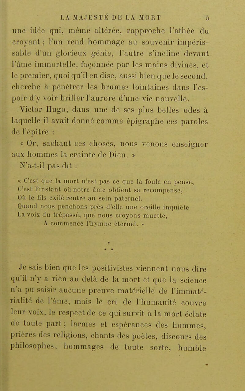 une idée qui, mémo altérée, rapproche l'athée du croyant ; l'un rend hommage au souvenir impéris- sable d'un glorieux génie, l'autre s'incline devant, l'àme immortelle, façonnée par les mains divines, et le premier, quoi qu'il en dise, aussi bien que le second, cherche à pénétrer les brumes lointaines dans l'es- poir d'y voir briller l'aurore d'une vie nouvelle. Victor Hugo, dans une de ses plus belles odes à laquelle il avait donné comme épigraphe ces paroles de l'épître : « Or, sachant ces choses, nous venons enseigner aux hommes la crainte de Dieu, i Na-t-il pas dit : « C'est que la mort n'est pas ce que la foule en pense, C'est l'instanl. où notre âme objient sa récompense, Où le fils c.\ilé rentre au sein paternel. Quand nous penchons près d'elle une oreille inquiète La voix du trépassé, que nous ci-oyons muette, A commencé l'hymne éternel. » Je sais bien que les positivistes viennent nous dire qu'il n'y a rien au delà de la mort et que la science n'a pu saisir aucune preuve matérielle de l'immaté- rialité de l'àme, mais le cri de l'humanité couvre leur voix, le respect de ce qui survit à la mort éclate de toute part; larmes et espérances des hommes, prières des religions, chants des poètes, discours des philosophes, hommages de toute sorte, humble