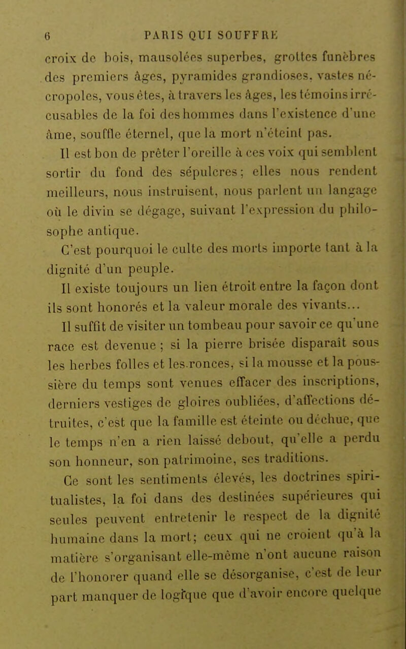 croix de bois, mausolées superbes, groltes funèbres des premiers âges, pyramides grandioses, vastes né- cropoles, vous êtes, à travers les âges, les témoins irré- cusables de la foi des hommes dans l'existence d'une âme, souffle éternel, que la mort n'éteinl pas. Il est bon de prêter l'oreille à ces voix qui semblent sortir du fond des sépulcres; elles nous rendent meilleurs, nous instruisent, nous parlent un langage où le divin se dégage, suivant l'expression du philo- sophe antique. C'est pourquoi le culte des morts importe tant à hx dignité d'un peuple. Il existe toujours un lien étroit entre la façon dont ils sont honorés et la valeur morale des vivants... Il suffit de visiter un tombeau pour savoir ce qu'une race est devenue ; si la pierre brisée disparait sous les herbes folles et les.ronces, si la mousse et la pous- sière du temps sont venues effacer des inscriptions, derniers vestiges de gloires oubliées, d'affections dé- truites, c'est que la famille est éteinte ou déchue, que le temps n'en a rien laissé debout, qu'elle a perdu son honneur, son patrimoine, ses traditions. Ce sont les sentiments élevés, les doctrines spiri- tualistes, la foi dans des destinées supérieures qui seules peuvent entretenir le respect de la dignité humaine dans la mort; ceux qui ne croient qu'à la matière s'organisant elle-même n'ont aucune raison de l'honorer quand elle se désorganise, c'est de leur part manquer de logfque que d'avoir encore quelque