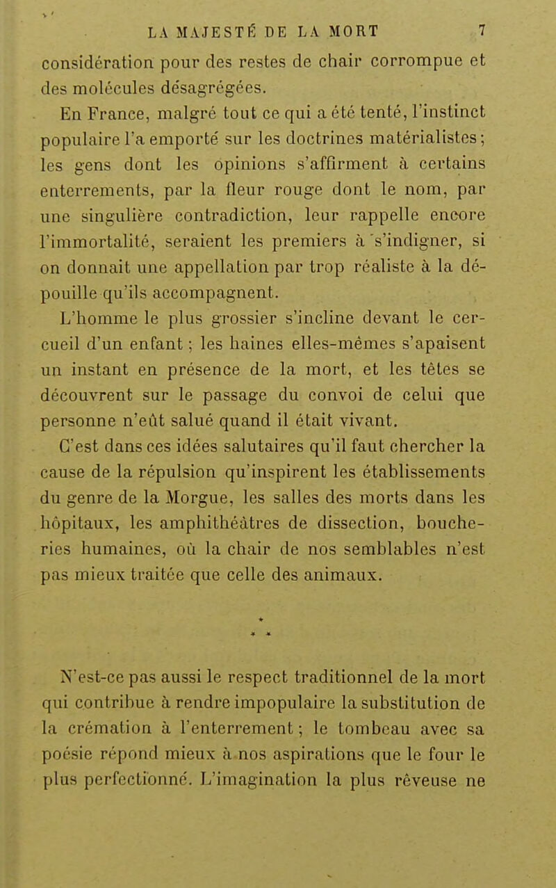 considération pour des restes de chair corrompue et des molécules désagrégées. En France, malgré tout ce qui a été tenté, l'instinct populaire l'a emporté sur les doctrines matérialistes ; les gens dont les opinions s'affirment à certains enterrements, par la fleur rouge dont le nom, par une singulière contradiction, leur rappelle encore l'immortalité, seraient les premiers à s'indigner, si on donnait une appellation par trop réaliste à la dé- pouille qu'ils accompagnent. L'homme le plus grossier s'incline devant le cer- cueil d'un enfant ; les haines elles-mêmes s'apaisent un instant en présence de la mort, et les têtes se découvrent sur le passage du convoi de celui que personne n'eût salué quand il était vivant. C'est dans ces idées salutaires qu'il faut chercher la cause de la répulsion qu'inspirent les établissements du genre de la Morgue, les salles des morts dans les hôpitaux, les amphithéâtres de dissection, bouche- ries humaines, où la chair de nos semblables n'est pas mieux traitée que celle des animaux. N'est-ce pas aussi le respect traditionnel de la mort qui contribue à rendre impopulaire la substitution de la crémation à l'enterrement; le tombeau avec sa poésie répond mieux à nos aspirations que le four le plus perfectionné. L'imagination la plus rêveuse ne