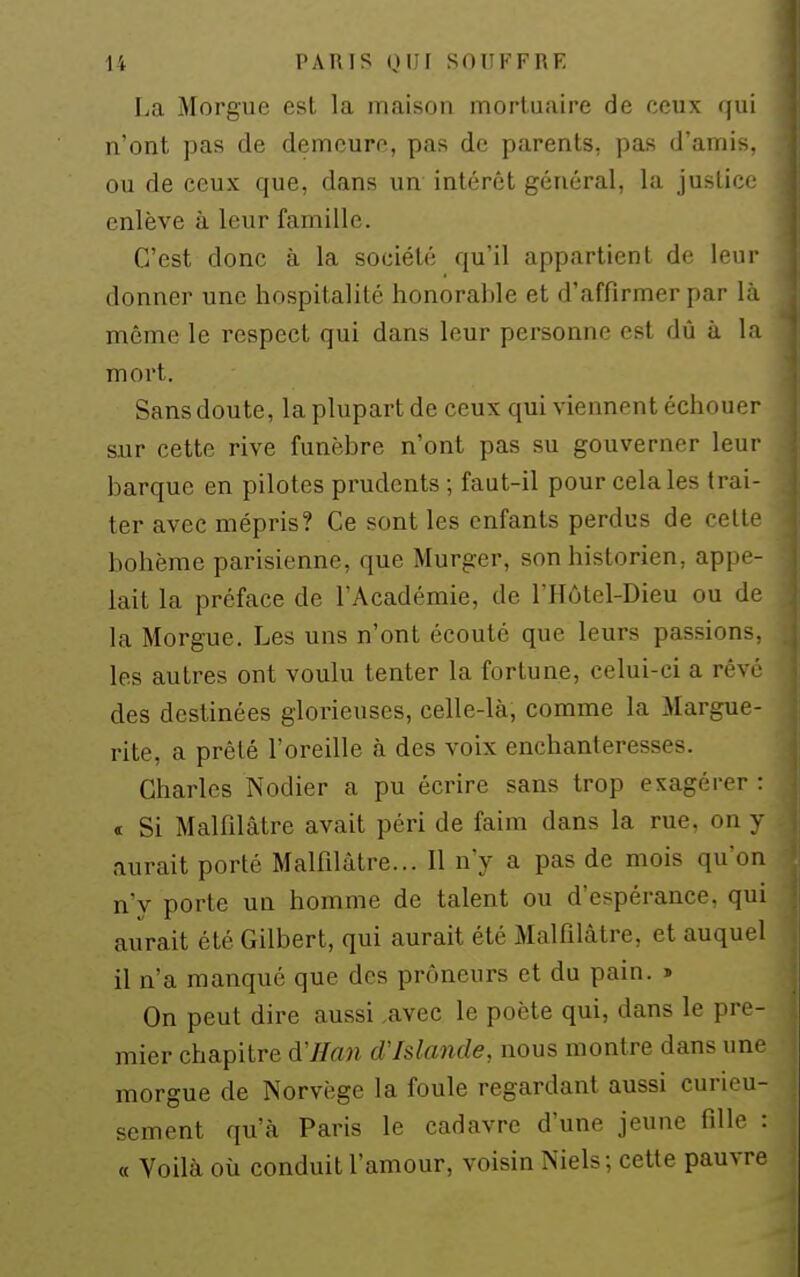 La Morgue est la maison mortuaire de ceux qui n'ont pas de demeure, pas de parents, pas d'amis, ou de ceux que, dans un intérêt général, la juslic' enlève à leur famille. C'est donc à la société qu'il appartient de leur donner une hospitalité honorable et d'affirmer par l;i même le respect qui dans leur personne est dû à In mort. Sans doute, la plupart de ceux qui viennent échouer sur cette rive funèbre n'ont pas su gouverner leur barque en pilotes prudents ; faut-il pour cela les trai- ter avec mépris? Ce sont les enfants perdus de celle bohème parisienne, que Murger, son historien, appe- lait la préface de l'Académie, de l'Hôtel-Dieu ou de la Morgue. Les uns n'ont écouté que leurs passions, les autres ont voulu tenter la fortune, celui-ci a rêv(' des destinées gloi'ieuses, celle-là, comme la Margue- rite, a prêté l'oreille à des voix enchanteresses. Charles Nodier a pu écrire sans trop exagérer : t Si Malfilâtre avait péri de faim dans la rue, on y aurait porté Malfilâtre... Il n'y a pas de mois qu'on n'v porte un homme de talent ou d'espérance, qui aurait été Gilbert, qui aurait été Malfilâtre, et auquel il n'a manqué que des prôneurs et du pain. » On peut dire aussi ,avec le poète qui, dans le pre- mier chapitre d'Han d'Islande, nous montre dans une morgue de Norvège la foule regardant aussi curieu- sement qu'à Paris le cadavre d'une jeune fille : « Voilà où conduit l'amour, voisin Niels; cette pauvre