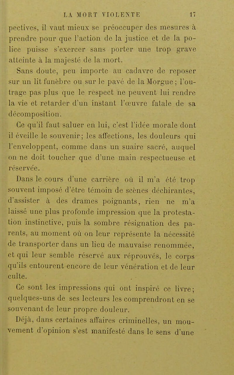 pcctives, il vaut mieux se préoccuper des mesures à prendre pour que l'action de la justice et de la po- lice puisse s'exercer sans porter une trop grave atteinte à la majesté de la mort. Sans doute, peu importe au cadavre de reposer sur un lit funèbre ou sur le pavé de la Morgue ; l'ou- trage pas plus que le respect ne peuvent lui rendre la vie et retarder d'un instant l'œuvre fatale de sa décomposition. Ce qu'il faut saluer en lui, c'est l'idée morale dont il éveille le souvenir; les affections, les douleurs qui l'enveloppent, comme dans un suaire sacré, auquel on ne doit toucher que d'une main respectueuse et réservée. Dans le cours d'une carrière où il m'a été trop souvent imposé d'être témoin de scènes déchirantes, d'assister à des drames poignants, rien ne m'a laissé une plus profonde impression que la protesta- tion instinctive, puis la sombre résignation des pa- rents, au moment où on leur représente la nécessité de transporter dans un lieu de mauvaise renommée, et qui leur semble réservé aux réprouvés, le corps qu'ils entourent encore de leur vénération et de leur culte. Ce sont les impressions qui ont inspiré ce livre; quelques-uns de ses lecteurs les comprendront en se souvenant de leur propre douleur. Déjà, dans certaines affaires criminelles, un mou- vement d'opinion s'est manifesté dans le sens d'une