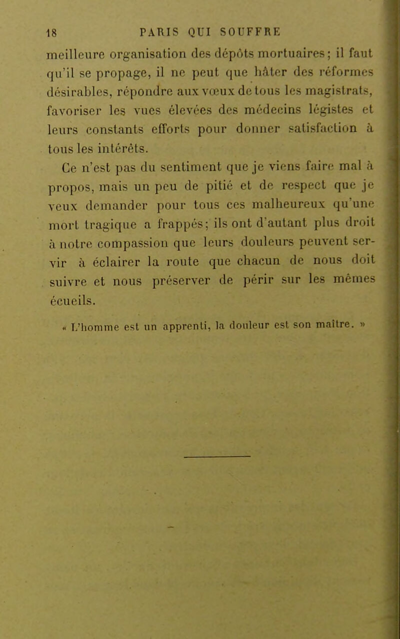 meilleure organisation des dépôts mortuaires ; il faut qu'il se propage, il ne peut que hâter des réformes désirables, répondre aux vœux de tous les magistrats, favoriser les vues élevées des médecins légistes et leurs constants efforts pour donner satisfaction à tous les intérêts. Ce n'est pas du sentiment que je viens faire mal à propos, mais un peu de pitié et de respect que je veux demander pour tous ces malheureux qu'une mort tragique a frappés; ils ont d'autant plus droit à notre compassion que leurs douleurs peuvent ser- vir à éclairer la route que chacun de nous doit suivre et nous préserver de périr sur les mêmes écueils. « L'iiomme est nn apprenli, la douleur est son maître. »