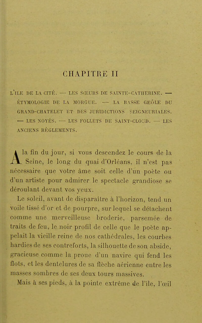 CHAPITRE II l'île de LVCITÉ. — LES SŒURS DE SAINTE-CAïnERINE. — ÉTYMOLOGIE DE LA MORGUli:. — L.\ BASSE GEÔLE DU GRAND-CHATELET ET DES JURTDTCTTON'S SE1GNEURL\LI]S. — LES KOYÉS. ■— LES FOLLETS DE SAINT-CLOUD. — LES ANCIENS RÈGLEMENTS. A la fin du jour, si vous descendez le cours de la XJL Seine, le long du quai d'Orléans, il n'est pas nécessaire que votre âme soit celle d'un poète ou d'un artiste pour admirer le spectacle grandiose se déroulant devant vos yeux. Le soleil, avant de disparaître à l'horizon, tend un voile tissé d'or et de pourpre, sur lequel se détachent comme une merveilleuse broderie, parsemée de traits de feu, le noir profil de celle que le poète ap- pelait la vieille reine de nos cathédrales, les courbes hardies de ses contreforts, la silhouette de son abside, gracieuse comme la proue d'un navire qui fend les flots, et les dentelures de sa flèche aérienne entre les masses sombres de ses deux tours massives. Mais à ses pieds, à la pointe extrême de l'île, l'œil