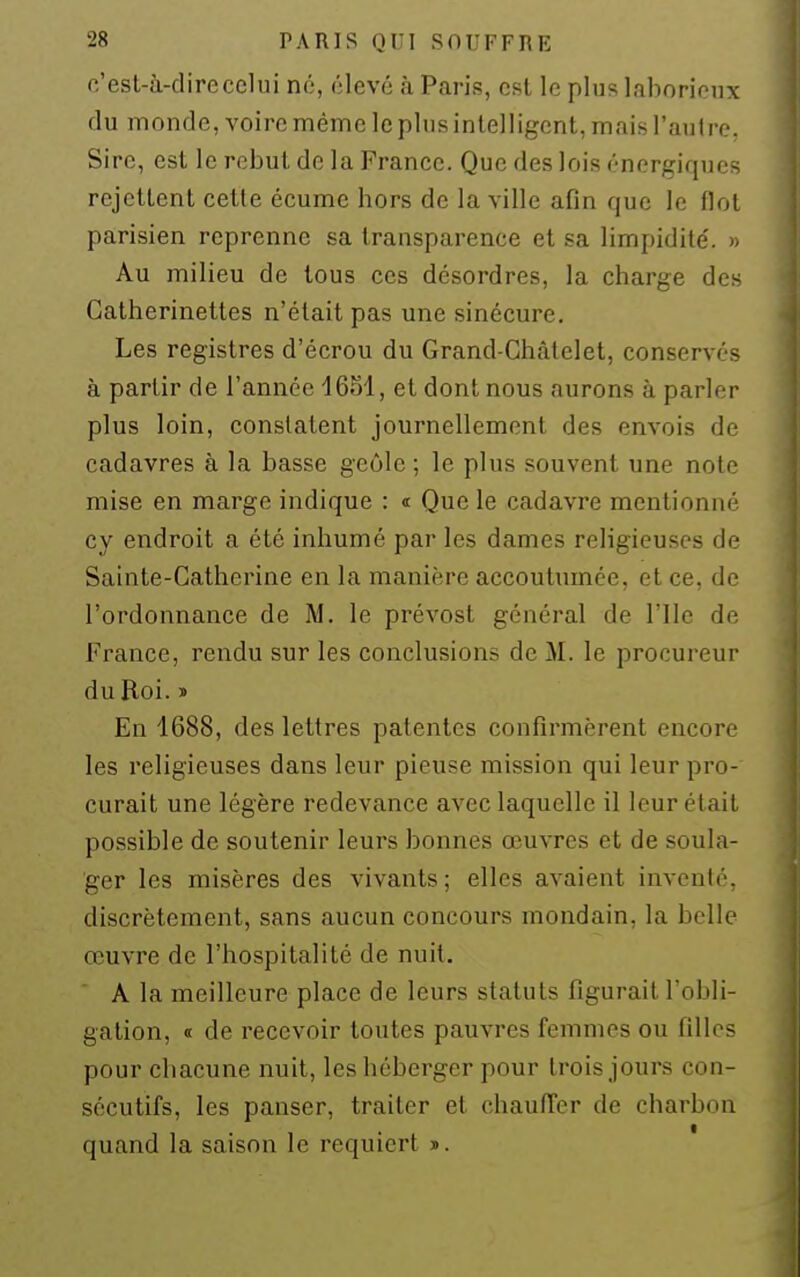 fi'esl-à-direcelui nù, élevé à Paris, est le plus laborieux du monde, voire même le plus intelligent, mais l'autre. Sire, est le rebut de la France. Que des lois énergiques rejettent cette écume hors de la ville afin que le flot parisien reprenne sa transparence et sa limpidité'. » Au milieu de tous ces désordres, la charge des Catherinettes n'était pas une sinécure. Les registres d'écrou du Grand-Châtelet, conservés à partir de l'année 1651, et dont nous aurons à parler plus loin, constatent journellement des envois de cadavres à la basse geôle ; le plus souvent une note mise en marge indique : « Que le cadavre mentionné cy endroit a été inhumé par les dames religieuses de Sainte-Catherine en la manière accoutumée, et ce, de l'ordonnance de M. le prévost général de l'Ile de France, rendu sur les conclusions de M. le procureur du Roi. ï En 1688, des lettres patentes confirmèrent encore les religieuses dans leur pieuse mission qui leur pro- curait une légère redevance avec laquelle il leur était possible de soutenir leurs bonnes œuvres et de soula- ger les misères des vivants ; elles avaient inventé, discrètement, sans aucun concours mondain, la belle œuvre de l'hospitalité de nuit. A la meilleure place de leurs statuts figurait l'obli- gation, « de recevoir toutes pauvres femmes ou filles pour chacune nuit, les héberger pour trois jours con- sécutifs, les panser, traiter et chaufi'cr de charbon quand la saison le requiert ».