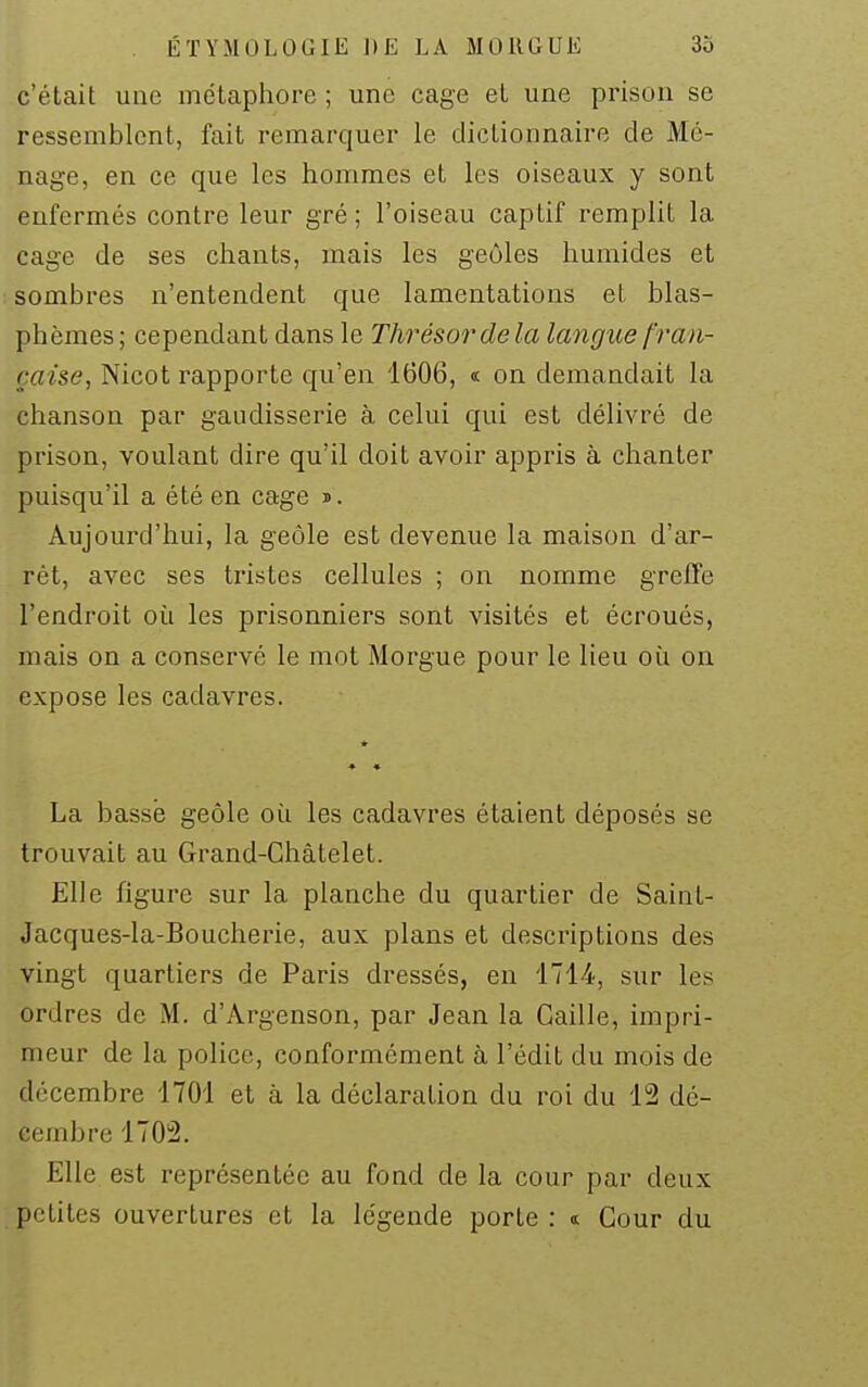 c'était une métaphore ; une cage et une prison se ressemblent, fait remarquer le dictionnaire de Mé- nage, en ce que les hommes et les oiseaux y sont enfermés contre leur gré; l'oiseau captif remplit la cage de ses chants, mais les geôles humides et sombres n'entendent que lamentations et blas- phèmes; cependant dans le Thrésordela langue fran- çaise, Nicot rapporte qu'en 1606, « on demandait la chanson par gaiidisserie à celui qui est délivré de prison, voulant dire qu'il doit avoir appris à chanter puisqu'il a été en cage j. Aujourd'hui, la geôle est devenue la maison d'ar- rêt, avec ses tristes cellules ; on nomme greffe l'endroit où les prisonniers sont visités et écroués, mais on a conservé le mot Morgue pour le lieu où on expose les cadavres. * ♦ • La basse geôle où les cadavres étaient déposés se trouvait au Grand-Ghâtelet. Elle figure sur la planche du quartier de Saint- Jacques-la-Boucherie, aux plans et descriptions des vingt quartiers de Paris dressés, en 1714, sur les ordres de M. d'Argenson, par Jean la Caille, impri- meur de la police, conformément à l'édit du mois de décembre 1701 et à la déclaration du roi du 12 dé- cembre 1702. Elle est représentée au fond de la cour par deux petites ouvertures et la légende porte : t Cour du