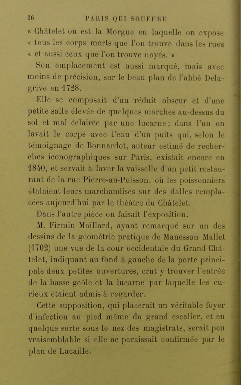 « Ghâtelet où est la Morgue en laquelle on expose < tous les corps morts que l'on trouve dans les rues « et aussi ceux que l'on trouve noyés. « Son emplacement est aussi marqué, mais avec moins de précision, sur le beau plan de l'abbé Dcla- grive en 1728. Elle se composait d'un réduit obscur et d'une petite salle élevée de quelques marches au-dessus du sol et mal éclairée par une lucarne : dans l'un on lavait le corps avec l'eau d'un puits qui, selon le témoignage de Bonnardot, auteur estimé de recher- ches iconographiques sur Paris, existait encore en 1840, et servait à laver la vaisselle d'un petit restau- rant de la rue Pierre-au-Poisson, où les poissonniers étalaient leurs marchandises sur des dalles rempla- cées aujourd'hui par le théâtre du Ghâtelet. Dans l'autre pièce on faisait l'exposition. M. Firmin Maillard, ayant remarqué sur un des dessins de la géométrie pratique de Manesson Mallet (1702) une vue de la cour occidentale du Grand-Chà- telet, indiquant au fond à gauche de la porte princi- pale deux petites ouvertures, crut y trouver l'entrée de la basse geôle et la lucarne par laquelle les cu- rieux étaient admis à regarder. Gette supposition, qui placerait un véritable foyer d'infection au pied même du grand escalier, et en quelque sorte sous le nez des magistrats, serait peu vraisemblable si elle ne paraissait confirmée par le plan de Lacaille.