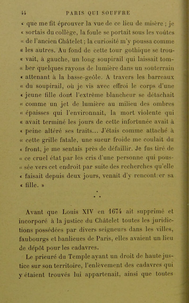 < que me fit éprouver la vue de ce lieu de misère ; je « sortais du collège, la foule se portait sous les voûtes « de l'ancien Ghâtelet ; la curiosité m'y poussa comme « les autres. Au fond de cette tour gothique se Irou- « vait, à gauche, un long soupirail qui laissait tom- « ber quelques rayons de lumière dans un souterrain * attenant à la basse-geôle. A travers les barreaux « du soupirail, oii je vis avec effroi le corps d'une « jeune fille dont l'extrême blancheur se détachait « comme un jet de lumière au milieu des ombres « épaisses qui l'environnait, la mort violente qui « avait terminé les jours de cette infortunée avait à «: peine altéré ses traits... J'étais comme attaché à « cette grille fatale, une sueur froide me coulait du « front, je me sentais près de défaillir. Je fus tiré de « ce cruel état par les cris d'une pei-sonne qui pous- « sée vers cet endroit par suite des recherches qu'elle « faisait depuis deux jours, venait d'y rencontier sa « fille. » * « « Avant que Louis XIV en 1674 ait supprimé et incorporé à la justice du Chàtelet toutes les juridic- tions possédées par divers seigneurs dans les ^-illes, faubourgs et banlieues de Paris, elles avaient un lieu de dépôt pour les cadavres. Le prieuré du Temple ayant un droit de haute jus- tice sur son territoire, l'enlèvement des cadavres qui y étaient trouvés lui appartenait, ainsi que toutes