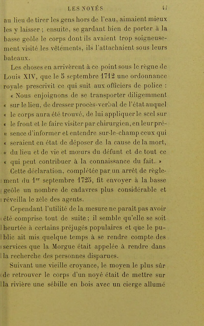 LES NOYÉS 4/ au lieu de tirer les gens hors de l'eau, aimaient mieux les y laisser ; ensuite, se gardant bien de porter à la basse geôle le corps dont ils avaient trop soigneuse- ment visité les vêtements, ils l'attachaient sous leurs bateaux. Les choses en arrivèrent à ce point sous le règne de Louis XIV, que le o septembre 1712 une ordonnance royale prescrivit ce qui suit aux officiers de police : a Nous enjoignons de se transporter diligemment < sur le lieu, de dresser procès-verbal de l'état auquel « le corps aura été trouvé, de lui appliquer le scel sur t le front et le faire visiter par chirurgien, en leurpré- « sence d'informer et entendre sur-le-champ ceux qui « seraient en état de déposer de la cause de la mort, « du lieu et de vie et mœurs du défunt et de tout ce « qui peut contribuer à la connaissance du fait, s Cette déclaration, complétée par un arrêf, de règle- iment du 1 septembre 1723, fît envoyer à la basse : geôle un nombre de cadavres plus considérable et I réveilla le zèle des agents. Cependant l'utilité de la mesure ne paraît pas avoir I été comprise tout de suite ; il semble qu'elle se soit i heurtée à certains préjugés populaires et qiie le pu- i blic ait mis. quelque temps à se rendre compte des î services que la Morgue était appelée à rendre dans lia recherche des personnes disparues. Suivant une vieille croyance, le moyen le plus sûr cde retrouver le corps d'un noyé était de mettre sur lia rivière une sébille en bois avec un cierge allumé