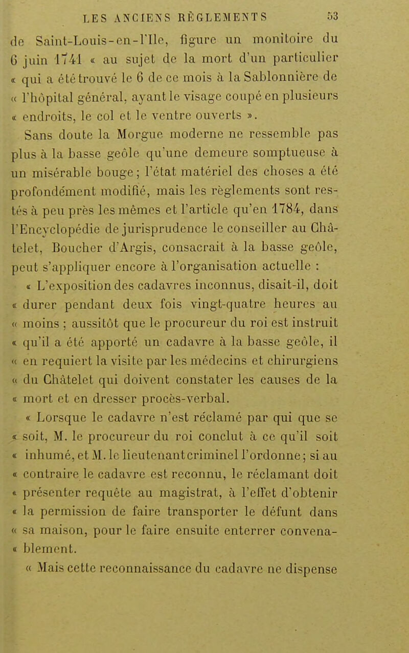 de Saint-Louis-en-nie, figure un monitoire du 6 juin itM <c au sujet de la mort d'un particulier ï qui a été trouvé le 6 de ce mois à la Sablonnière de « l'hôpital général, ayant le visage coupé en plusieurs « endroits, le col et le ventre ouverts j>. Sans doute la Morgue moderne ne ressemble pas plus à la basse geôle qu'une demeure somptueuse à un misérable bouge ; l'état matériel des choses a été profondément modifié, mais les règlements sont res- tés à peu près les mêmes et l'article qu'en 4784, dans l'Encyclopédie de jurisprudence le conseiller au Ghâ- tclet. Boucher d'Argis, consacrait à la basse geôle, peut s'appliquer encore à l'organisation actuelle : « L'exposition des cadavres inconnus, disait-il, doit « durer pendant deux fois vingt-quatre heures au « moins ; aussitôt que le procureur du roi est instruit t qu'il a été apporté un cadavre à la basse geôle, il « en requiert la visite par les médecins et chirurgiens (t du Chàtelet qui doivent constater les causes de la i mort et en dresser procès-verbal. « Lorsque le cadavre n'est réclamé par qui que se « soit, M. le procureur du roi conclut à ce qu'il soit « inhumé, et M. le lieutenantcriminel l'ordonne ; si au « contraire le cadavre est reconnu, le réclamant doit * présenter requête au magistrat, à l'effet d'obtenir » la permission de faire transporter le défunt dans « sa maison, pour le faire ensuite enterrer convena- « blâment. « Mais cette reconnaissance du cadavre ne dispense