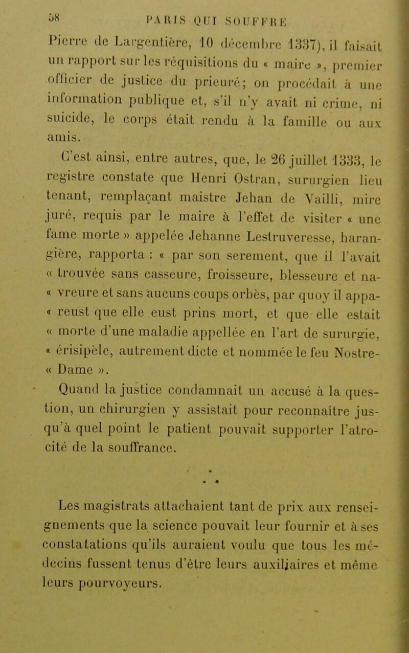 Pierre de Lai'gonlière, 10 drcciuhro i;«7j, il faisail un rapport sur les réquisitions du « maire », premier offieier de justice du prieuré; on procédait à um; information publique et, s'il n'y avait ni crime, ni suicide, le corps était rendu à la famille ou aux amis. C'est ainsi, entre autres, que, le 26 juillet 1333, le registre constate que Henri Ostran, sururgien lieu tenant, remplaçant maistre Jehan de Vailli, mire juré, requis par le maire à l'effet de visiter t une famé morte » appelée Jehanne Lestruveresse, haran- gière, rapporta : « par son serement, que il l'avait « trouvée sans casseure, froisseure, blesseure et na- « vreure et sans aucuns coups orbès, par quoy il appa- « reust que elle eust prins mort, et que elle estait « morte d'une maladie appellée en l'art de sururgie, « érisipèle, autrement dicte et nommée le feu Nostre- « Dame ». Quand la justice condamnait un accusé à la ques- tion, un chirurgien y assistait pour reconnaître jus- qu'à quel point le patient pouvait supporter l'atro- cité de la souffrance. * * Les magistrats attachaient tant de prix aux rensei- gnements que la science pouvait leur fournir et à ses constatations qu'ils auraient voulu que tous les mé- decins fussent tenus d'être leurs auxiliaires et même leurs pourvoyeurs.