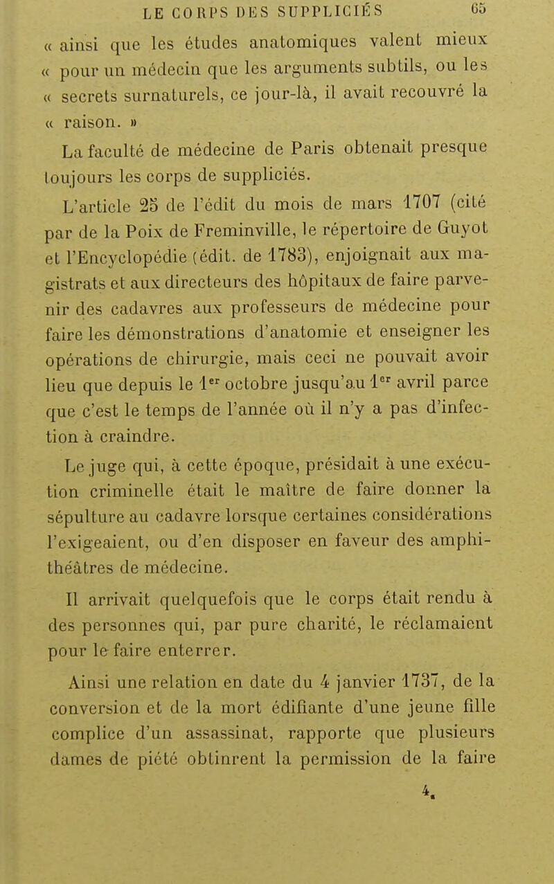 LE CORPS DES SUPPLICIÉS 60 « ainsi que les études analomiques valent mieux « pour un médecin que les arguments subtils, ou les « secrets surnaturels, ce jour-là, il avait recouvré la « raison. » La faculté de médecine de Paris obtenait presque toujours les corps de suppliciés. L'article 25 de l'édit du mois de mars 1707 (cité par de la Poix de Freminville, le répertoire de Guyot et l'Encyclopédie (édit. de 1783), enjoignait aux ma- gistrats et aux directeurs des hôpitaux de faire parve- nir des cadavres aux professeurs de médecine pour faire les démonstrations d'anatomie et enseigner les opérations de chirurgie, mais ceci ne pouvait avoir lieu que depuis le 1 octobre jusqu'au 1 avril parce que c'est le temps de l'année où il n'y a pas d'infec- tion à craindre. Le juge qui, à cette époque, présidait à une exécu- tion criminelle était le maître de faire donner la sépulture au cadavre lorsque certaines considérations l'exigeaient, ou d'en disposer en faveur des amphi- théâtres de médecine. Il arrivait quelquefois que le corps était rendu à des personnes qui, par pure charité, le réclamaient pour le faire enterrer. Ainsi une relation en date du 4 janvier 1737, de la conversion et de la mort édifiante d'une jeune fille complice d'un assassinat, rapporte que plusieurs dames de piété obtinrent la permission de la faire 4.