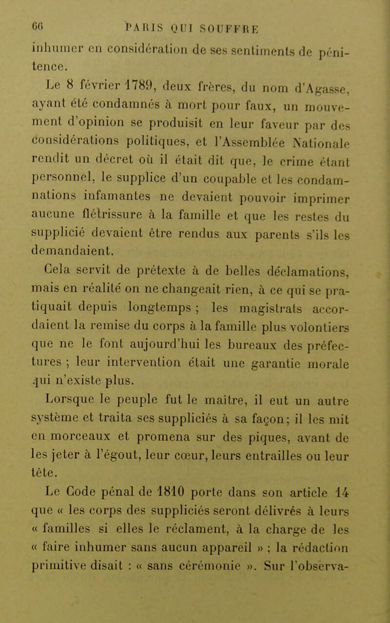 «<> l'AIUS UUI SOUFFUE inhumer on considération de ses sentiments de péni- tence. Le 8 février 1789, deux frères, du nom d'Agasse, ayant été condamnés à mort pour faux, un mouve- ment d'opinion se produisit en leur faveur par des considérations politiques, et l'Assemblée Nationale rendit un décret où il était dit que, le crime étant personnel, le supplice d'un coupable et les condam- nations infamantes ne devaient pouvoir imprimer aucune flétrissure à la famille et que les restes du supplicié devaient être rendus aux parents s'ils les demandaient. Gela servit de prétexte à de belles déclamations, mais en réalité on ne changeait rien, à ce qui se pra- tiquait depuis longtemps ; les magistrats accor- daient la remise du corps à la famille plus volontiers que ne le font aujourd'hui les bureaux des préfec- tures ; leur intervention était une garantie morale .jui n'existe plus. Lorsque le peuple fut le maître, il eut un autre système et traita ses suppliciés à sa façon; il les mit en morceaux et promena sur des piques, avant de les jeter à l'égout, leur cœur, leurs entrailles ou leur tête. Le Gode pénal de 1810 porte dans son article 14 que « les corps des suppliciés seront délivrés à leurs « familles si elles le réclament, à la charge de les « faire inhumer sans aucun appareil » ; la rédaction primitive disait : « sans cérémonie ». Sur l'observa-