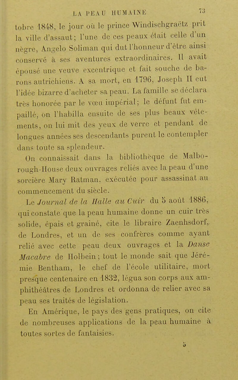 lobrc 1848, le jour où le prince WindischgraëU prit la ville d'assaut; l'une de ces peaux était celle d'un nègre, Angelo Soliman qui dut l'honneur d'être ainsi conservé à ses aventures extraordinaires. Il avait épousé une veuve excentrique et fait souche de ba- rons autrichiens. A sa mort, en 1796, Joseph II eut l'idée bizarre d'acheter sa peau. La famille se déclara très honorée par le vœu impérial; le défunt fut em- paillé, on l'habilla ensuite de ses plus beaux vête- ments, on lui mit des yeux de verre et pendant de longues années ses descendants purent le contempler dans toute sa splendeur. Un connaissait dans la bibliothèque de Malbo- rough-Iiouse deux ouvrages reliés avec la peau d'une sorcière Mary Ratman. exécutée pour assassinat au commencement du siècle. Le Journal de la Halle aie Cuir du 5 août 1886, qui constate que la peau humaine donne un cuir très solide, épais et grainé, cite le libraire Zaenhsdorf, de Londres, et un de ses confrères comme ayant relié avec cette peau deux ouvrages et la Danse Macabre de Ilolbein ; tout le monde sait que Jéré- mie Bentham, le chef de l'école utilitaire, mort presque centenaire en 1832, légua son corps aux am- phithéâtres de Londres et ordonna de relier avec sa peau ses traités de législation. En Amérique, le pays des gens pratiques, on cite de nombreuses applications de la peau humaine à toutes sortes de fantaisies.