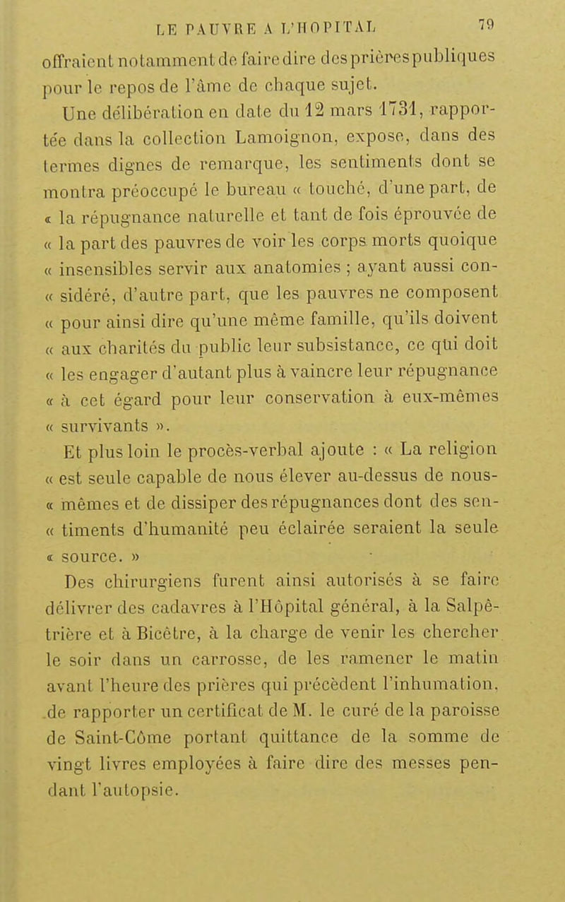 offraient notamment de faire dire des prières publiques pour le repos de l'âme de chaque sujet. Une délibération en date du 12 mars 1731, rappor- te'e dans la collection Lamoignon, expose, dans des termes dignes de remarque, les sentiments dont se montra préoccupe le bureau « touché, d'une part, de « la répugnance naturelle et tant de fois éprouvée de « la part des pauvres de voiries corps morts quoique « insensibles servir aux anatomies ; ayant aussi con- « sidéré, d'autre part, que les pauvres ne composent « pour ainsi dire qu'une même famille, qu'ils doivent « aux charités du public leur subsistance, ce qui doit « les engager d'autant plus cà vaincre leur répugnance « à cet égard pour leur conservation à eux-mêmes « survivants ». Et plus loin le procès-verbal ajoute : « La religion « est seule capable de nous élever au-dessus de nous- « mêmes et de dissiper des répugnances dont des sen- « timents d'humanité peu éclairée seraient la seule it source. » Des chirurgiens furent ainsi autorisés à se faire délivrer des cadavres à l'Hôpital général, à la Salpê- trière et à Bicêtre, à la charge de venir les chercher le soir dans un carrosse, de les ramener le matin avant l'heure des prières qui précèdent l'inhumation, .de rapporter un certificat de M. le curé de la paroisse de Saint-Côme portant quittance de la somme de vingt livres employées à faire dire des messes pen- dant l'autopsie.