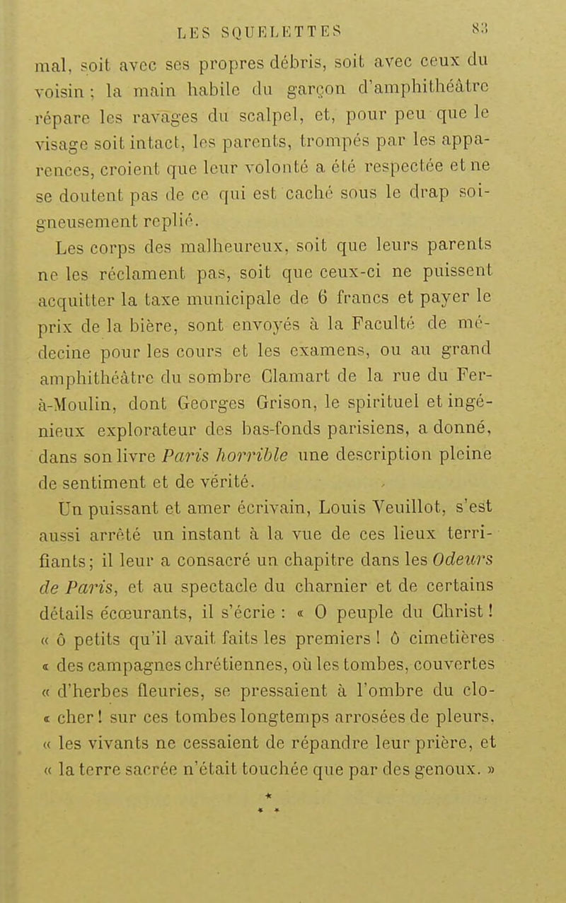 mal, soit avec ses propres débris, soiL avec ceux du voisin ; la niain habile du garçon d'amphithéâtre répare les ravages du scalpel, et, pour peu que le visage soit intact, les parents, trompés par les appa- rences, croient que leur volonté a été respectée et ne se doutent pas de ce qui est caché sous le drap soi- gneusement replié. Les corps des malheureux, soit que leurs parents ne les réclament pas, soit que ceux-ci ne puissent acquitter la taxe municipale de 6 francs et payer le prix de la bière, sont envoyés à la Faculté de mé- decine pour les cours et les examens, ou au grand amphithéâtre du sombre Clamart de la rue du Fer- à-Moulin, dont Georges Grison, le spirituel et ingé- nieux explorateur des bas-fonds parisiens, a donné, dans son livre Paris horrible une description pleine de sentiment et de vérité. Un puissant et amer écrivain, Louis Veuillot, s'est aussi arrêté un instant à la vue de ces lieux terri- fiants; il leur a consacré un chapitre dans les Odeurs de Paris, et au spectacle du charnier et de certains détails écœurants, il s'écrie : « 0 peuple du Christ ! « ô petits qu'il avait faits les premiers ! ô cimetières 1 des campagnes chrétiennes, où les tombes, couvertes « d'herbes fleuries, se pressaient à l'ombre du clo- « cherl sur ces tombes longtemps arrosées de pleurs. « les vivants ne cessaient de répandre leur prière, et « la terre sacrée n'était touchée que par des genoux. »