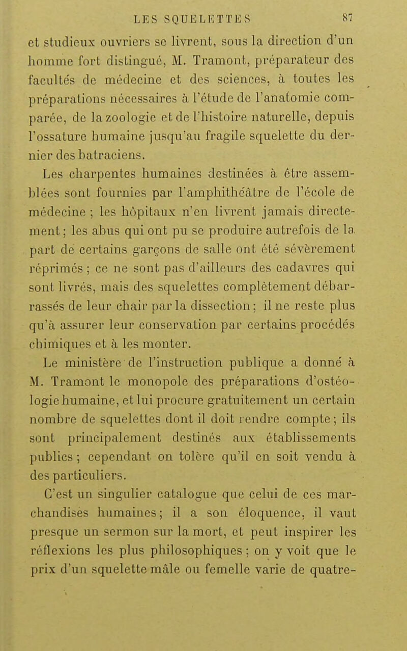 et studieux ouvriers se livrent, sous la direction d'un homme fort distingué, M. Tramont, préparateur des facultés de médecine et des sciences, à toutes les préparations nécessaires à l'étude de l'anafomie com- parée, de la zoologie et de l'histoire naturelle, depuis l'ossature humaine jusqu'au fragile squelette du der- nier des hatraciens. Les charpentes humaines destinées à être assem- blées sont fournies par l'amphithéâtre de l'école de médecine ; les hôpitaux n'en livrent jamais directe- ment ; les abus qui ont pu se produire autrefois de la part de certains garçons de salle ont été sévèrement réprimés ; ce ne sont pas d'ailleurs des cadavres qui sont livrés, mais des squelettes complètement débar- rassés de leur chair parla dissection; line reste plus qu'à assurer leur conservation par certains procédés chimiques et à les monter. Le ministère de l'instruction publique a donné à M. Tramont le monopole des préparations d'ostéo- logie humaine, et lui procure gratuitement un certain nombre de squelettes dont il doit rendre compte ; ils sont principalement destinés aux établissements publics ; cependant on tolère qu'il en soit vendu à des particuliers. C'est un singulier catalogue que celui de ces mar- chandises humaines; il a son éloquence, il vaut presque un sermon sur la mort, et peut inspirer les réflexions les plus philosophiques ; on y voit que le prix d'un squelette mâle ou femelle varie de quatre-