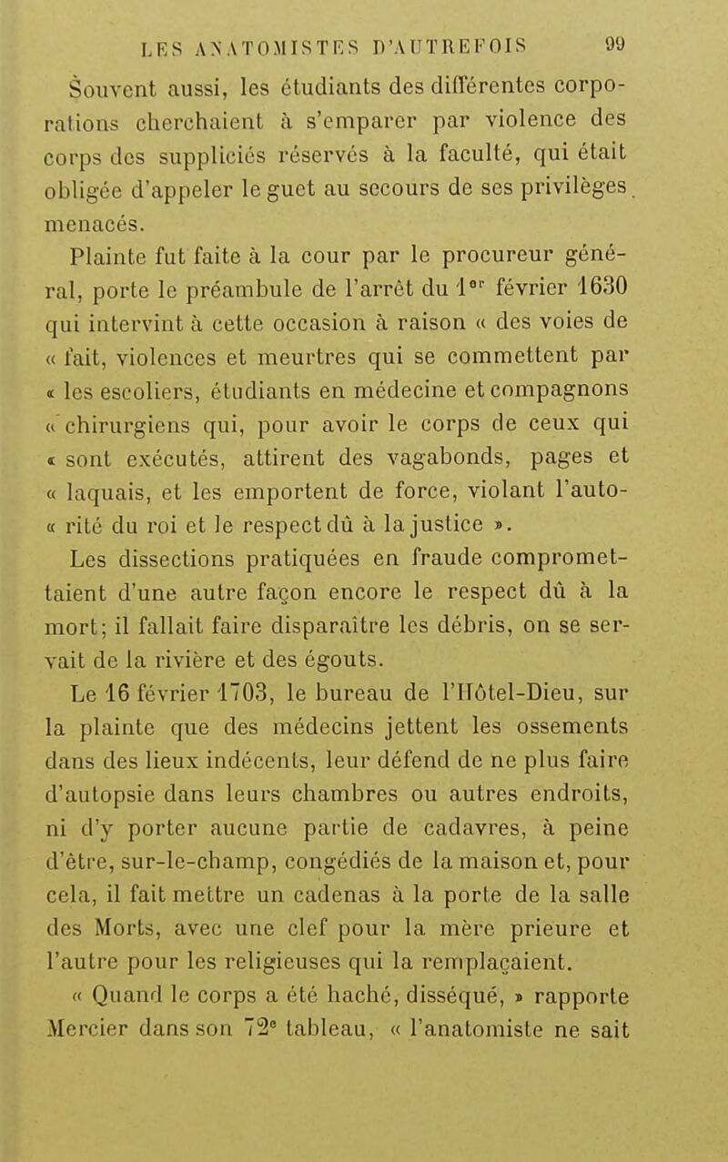 Souvent aussi, les étudiants des différentes corpo- rations clierchaient à s'emparer par violence des corps des supplicies réservés à la faculté, qui était obligée d'appeler le guet au secours de ses privilèges, menacés. Plainte fut faite à la cour par le procureur géné- ral, porte le préambule de l'arrêt du l^ février '1630 qui intervint à cette occasion à raison « des voies de « fait, violences et meurtres qui se commettent par < les escoliers, étudiants en médecine et compagnons « chirurgiens qui, pour avoir le corps de ceux qui t sont exécutés, attirent des vagabonds, pages et « laquais, et les emportent de force, violant l'auto- « rité du roi et le respect dû à la justice ». Les dissections pratiquées en fraude compromet- taient d'une autre façon encore le respect dû à la mort; il fallait faire disparaître les débris, on se ser- vait de la rivière et des égouts. Le 16 février 1703, le bureau de l'IIôtel-Dieu, sur la plainte que des médecins jettent les ossements dans des lieux indécents, leur défend de ne plus faire d'autopsie dans leurs chambres ou autres endroits, ni d'y porter aucune pai-tie de cadavres, à peine d'être, sur-le-champ, congédiés de la maison et, pour cela, il fait mettre un cadenas à la porte de la salle des Morts, avec une clef pour la mère prieure et l'autre pour les religieuses qui la remplaçaient. « Quand le corps a été haché, disséqué, » rapporte Mercier dans son 72° tableau, « l'anatomiste ne sait