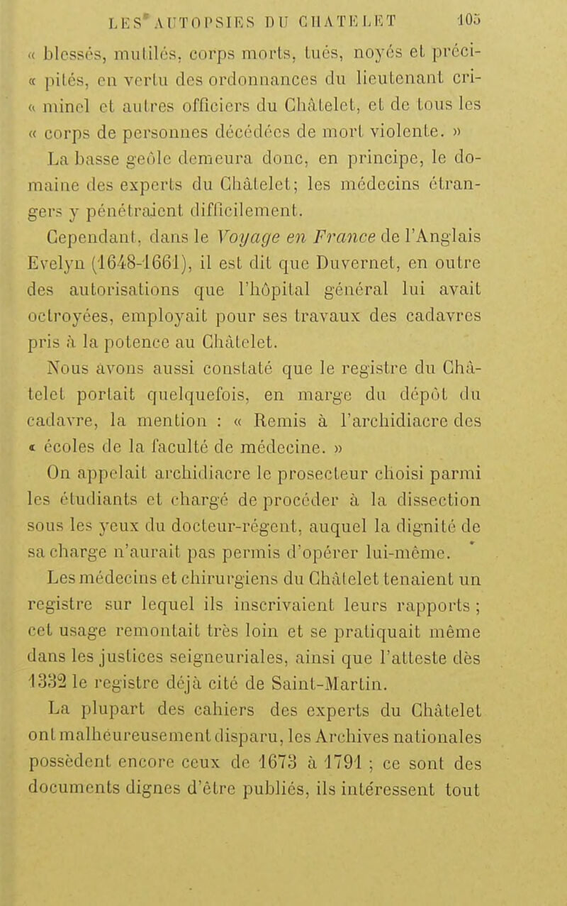 LES* AUTOPSIES DU CllATELKT JOa .( blessés, mutilés, corps morts, lués, noyés et préci- « pilés, en verlii des ordonnances du lieutenant cri- <i minel cl autres officiers du GhâLelet, et de tous les « corps de personnes décédées de mort violente. » La basse geôle demeura donc, en principe, le do- maine des experts du Ghàtelet; les médecins étran- gers y pénétraient difficilement. Cependant, dans le Voyage en France de l'Anglais Evelyn (1648-1661), il est dit que Duvernet, en outre des autorisations que l'hôpital général lui avait octroyées, employait pour ses travaux des cadavres pris à la potence au Ghàtelet. Nous avons aussi constaté que le registre du Ghà- telet portait quelquefois, en marge du dépôt du cadavre, la mention : « Remis à l'archidiacre des « écoles de la faculté de médecine. » On appelait archidiacre le prosecteur choisi parmi les étudiants et chargé de procéder à la dissection sous les yeux du docteur-régent, auquel la dignité de sa charge n'aurait pas permis d'opérer lui-même. Les médecins et chirurgiens du Ghàtelet tenaient un registre sur lequel ils inscrivaient leurs rapports ; cet usage remontait très loin et se pratiquait même dans les justices seigneuriales, ainsi que l'atteste dès 1332 le registre déjà cité de Saint-Martin. La plupart des cahiers des experts du Ghàtelet ont malheureusement disparu, les Archives nationales possèdent encore ceux de 1673 à 1791 ; ce sont des documents dignes d'être publiés, ils intéressent tout