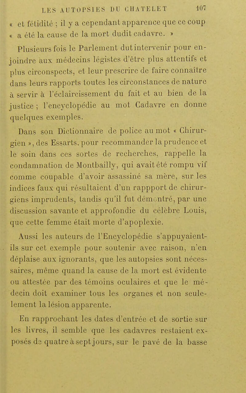 « et féliclilé ; il y a cependant apparence que ce coup <c a été la cause de la mort dudit cadavre. » Plusieurs fois le Parlement dutintervenir pour en- joindre aux médecins légistes d'être plus attentifs et plus circonspects, et leur prescrire de faire connaître dans leurs rapports toutes les circonstances de nature à servir à l'éclaircissement du fait et au bien de la justice ; l'encyclopédie au mot Cadavre en donne quelques exemples. Dans son Dictionnaire de police au mot « Chirur- gien », des Essarts, pour recommander la prudence et le soin dans ces sortes de recherches, rappelle la condamnation de Montbailly, qui avait été rompu vif comme coupable d'avoir assassiné sa mère, sur les indices faux qui résultaient d'un rappport de chirur- giens imprudents, tandis qu'il fut démontré, par une discussion savante et approfondie du célèbre Louis, que cette femme était morte d'apoplexie. Aussi les auteurs de l'Encyclopédie s'appuyaient- ils sur cet exemple pour soutenir avec raison, n'en déplaise aux ignorants, que les autopsies sont néces- saires, même quand la cause de la mort est évidente ou attestée par des témoins oculaires et que le mé- decin doit examiner tous les organes et non seule- lement la lésion apparente. En rapprochant les dates d'entrée et de sortie sur les livres, il semble que les cadavres restaient ex- posés de quatre à sept jours, sur le pavé de la basse
