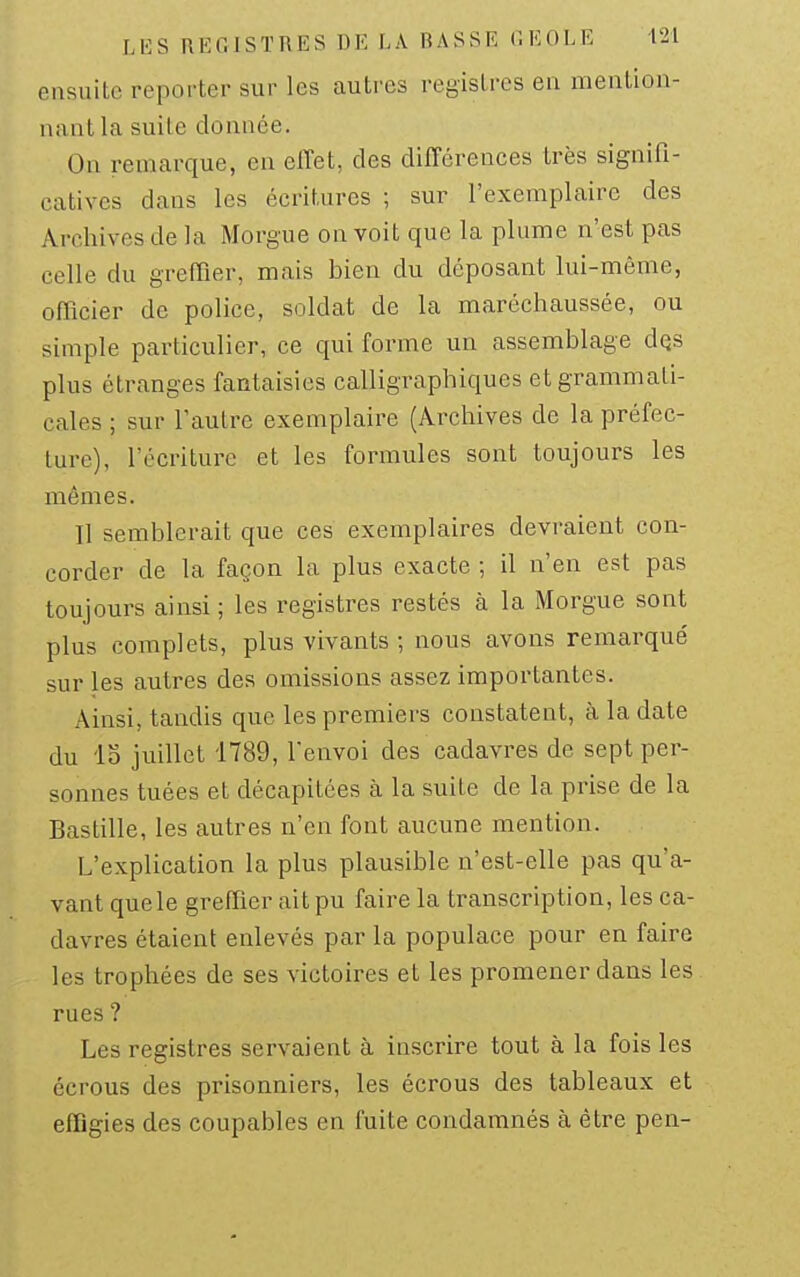 ensuite reporter sur les autres registres en mention- nant la suite donnée. On remarque, en elTet, des différences très signifi- catives dans les écritures ; sur l'exemplaire des Archives de la Morgue on voit que la plume n'est pas celle du greffier, mais bien du déposant lui-même, officier de police, soldat de la maréchaussée, ou simple particulier, ce qui forme un assemblage dQS plus étranges fantaisies calligraphiques et grammati- cales ; sur l'autre exemplaire (Archives de la préfec- ture), l'écriture et les formules sont toujours les mêmes. Il semblerait que ces exemplaires devraient con- corder de la façon la plus exacte ; il n'en est pas toujours ainsi; les registres restés à la Morgue sont plus complets, plus vivants ; nous avons remarqué sur les autres des omissions assez importantes. Ainsi, tandis que les premiers constatent, à la date du lo juillet 1789, l'envoi des cadavres de sept per- sonnes tuées et décapitées à la suite de la prise de la Bastille, les autres n'en font aucune mention. L'explication la plus plausible n'est-elle pas qu'a- vant quele greffier ait pu faire la transcription, les ca- davres étaient enlevés par la populace pour en faire les trophées de ses victoires et les promener dans les rues ? Les registres servaient à inscrire tout à la fois les écrous des prisonniers, les écrous des tableaux et effigies des coupables en fuite condamnés à être pen-