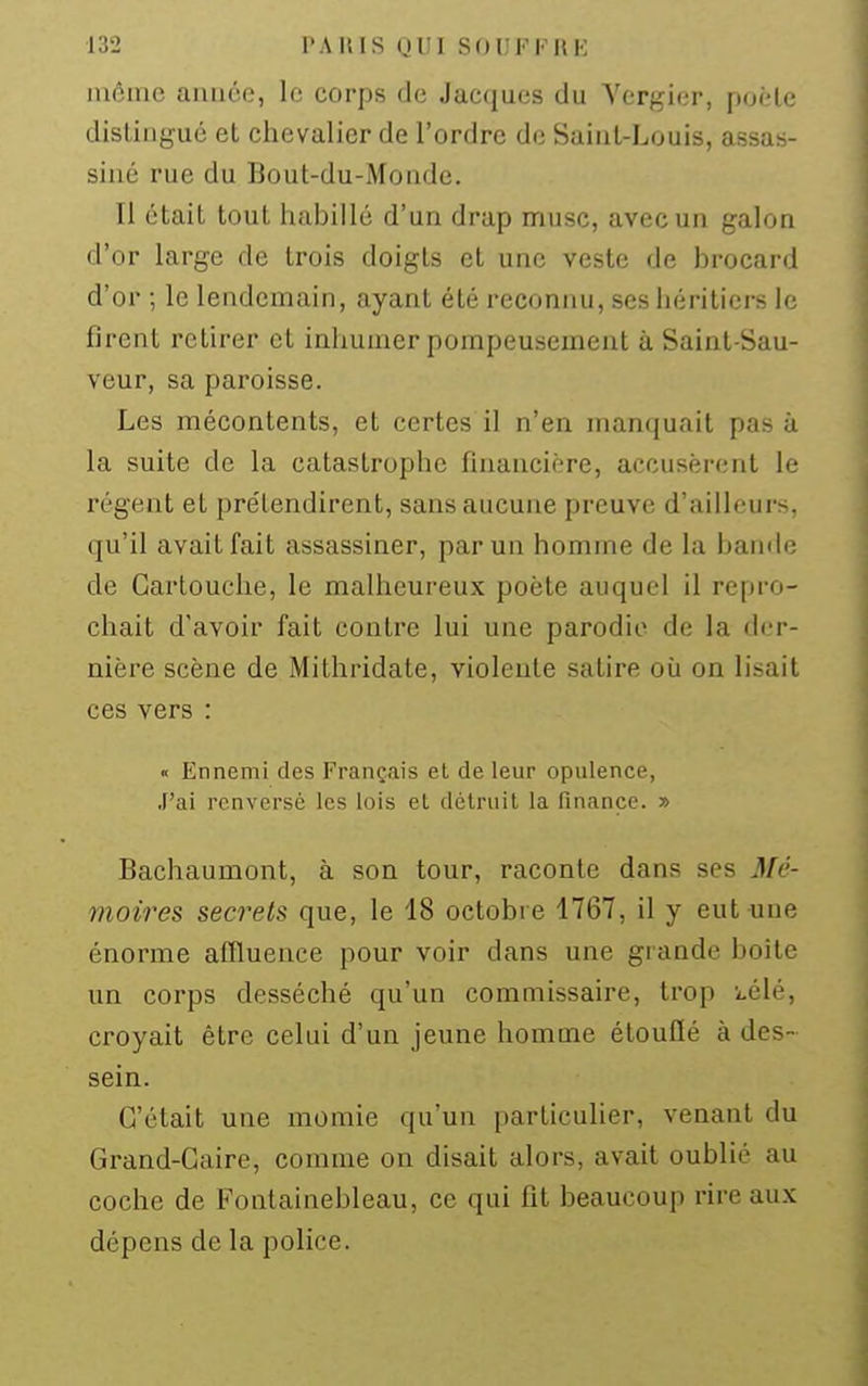 inôiue auiiéo, le corps de Jacques du Yerf^ier, puèle distingué et chevalier de l'ordre de Saint-Louis, assas- siné rue du Bout-du-Monde. Il était tout habillé d'un drap musc, avec un galon d'or large de trois doigts et une veste de brocard d'or ; le lendemain, ayant été reconnu, ses héritiers le firent retirer et inhumer pompeusement à Saint-Sau- veur, sa paroisse. Les mécontents, et certes il n'en manquait pas à la suite de la catastrophe financière, accusèrent le régent et prétendirent, sans aucune preuve d'ailleurs, qu'il avait fait assassiner, par un homme de la bande de Cartouche, le malheureux poète auquel il repro- chait d'avoir fait contre lui une parodie de la der- nière scène de Mithridate, violente satire où on lisait ces vers : « Ennemi des Français et de leur opulence, J'ai renversé les lois el détruit la finance. » Bachaumont, à son tour, raconte dans ses Mé- moires secrets que, le 18 octobre 1767, il y eut une énorme affluenee pour voir dans une grande boîte un corps desséché qu'un commissaire, trop i-élé, croyait être celui d'un jeune homme étouflé à des- sein. C'était une momie qu'un particulier, venant du Grand-Caire, comme on disait alors, avait oublié au coche de Fontainebleau, ce qui fit beaucoup rire aux dépens de la police.