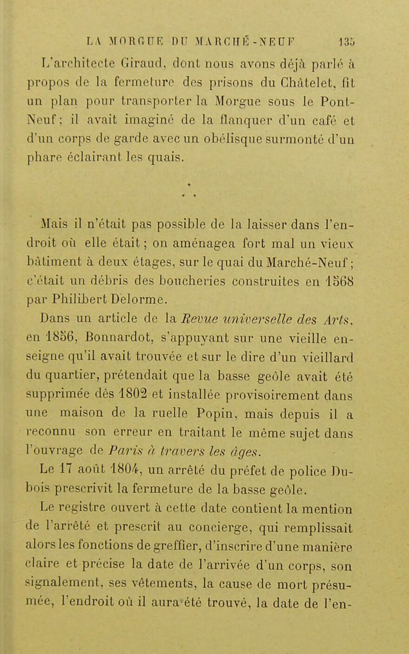 L'architecte Giraud, dont nous avons déjà parlé à propos de la fermeture des prisons du Chàtelet, fît un plan pour transporter la Morgue sous le Ponl- Neuf; il avait imaginé de la flanquer d'un café et d'un corps de garde avec un obélisque surmonté d'un phare éclairant les quais. Mais il n'était pas possible de la laisser dans l'en- droit où elle était ; on aménagea fort mal un vieux bâtiment à deux étages, sur le quai du Marché-Neuf; c'était un débris des boucheries construites en 1S68 par Philibert D'elorme. Dans un article de la Revue universelle des Arts. en I806, Bonnardot, s'appuyant sur une vieille en- seigne qu'il avait trouvée et sur le dire d'un vieillard du quartier, prétendait que la basse geôle avait été supprime'e dès 1802 et installée provisoirement dans une maison de la ruelle Popin, mais depuis il a reconnu son erreur en traitant le même sujet dans l'ouvrage de Paris à travers les âges. Le 17 août 1804, un arrêté du préfet de police Du- bois prescrivit la fermeture de la basse geôle. Le registre ouvert à cette date contient la mention de l'ari-èté et prescrit au concierge, qui remplissait alors les fonctions de greffier, d'inscrire d'une manière claire et précise la date de l'arrivée d'un corps, son signalement, ses vêtements, la cause de mort présu- mée, l'endroit où il aura'été trouvé, la date de l'en-