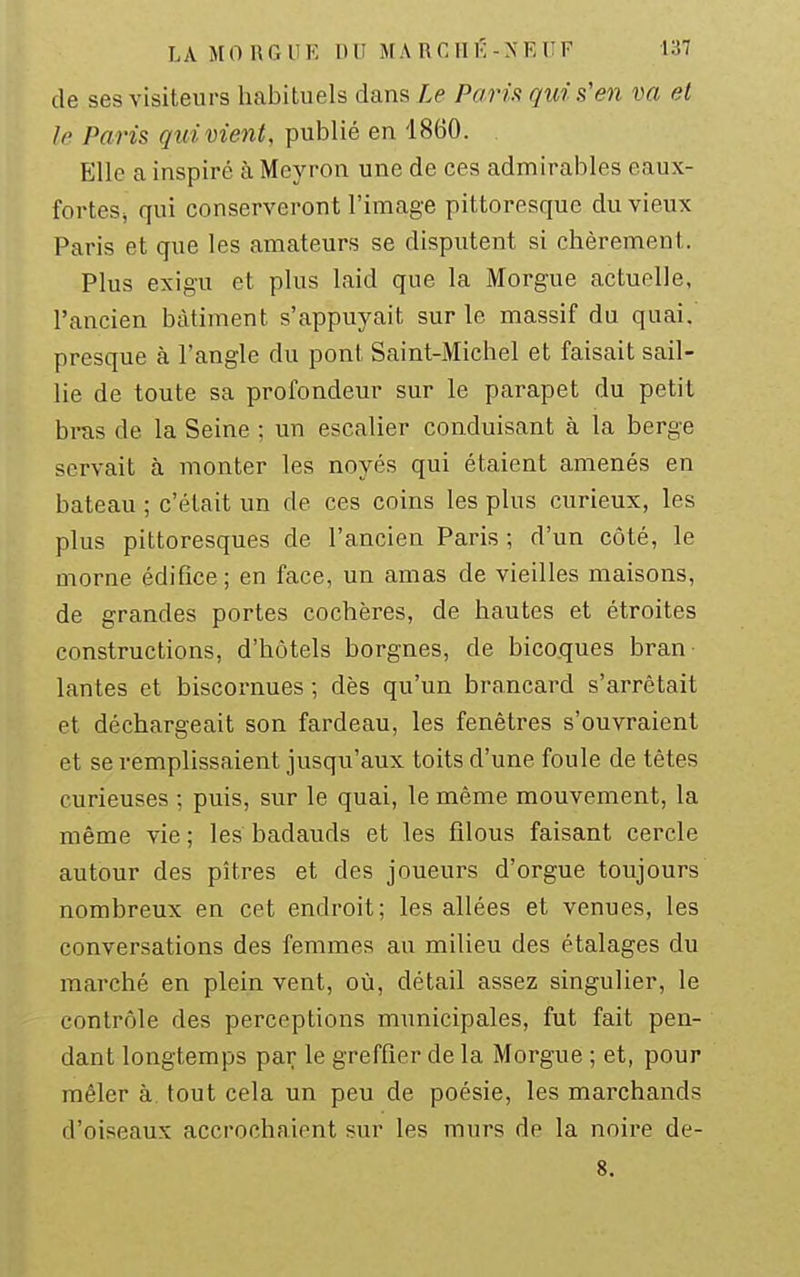 de ses visiteurs habituels dans Le Paria qui s'en m et le Paris qui vient, publié en 1860. Elle a inspiré à Mcyron une de ces admirables eaux- forteSj qui conserveront l'image pittoresque du vieux Paris et que les amateurs se disputent si chèrement. Plus exigu et plus laid que la Morgue actuelle, l'ancien bâtiment s'appuyait sur le massif du quai, presque à l'angle du pont Saint-Michel et faisait sail- lie de toute sa profondeur sur le parapet du petit bras de la Seine ; un escalier conduisant à la berge servait à monter les noyés qui étaient amenés en bateau ; c'était un de ces coins les plus curieux, les plus pittoresques de l'ancien Paris ; d'un côté, le morne édifice; en face, un amas de vieilles maisons, de grandes portes cochères, de hautes et étroites constructions, d'hôtels borgnes, de bico.ques bran lantes et biscornues -, dès qu'un brancard s'arrêtait et déchargeait son fardeau, les fenêtres s'ouvraient et se remplissaient jusqu'aux toits d'une foule de têtes curieuses ; puis, sur le quai, le même mouvement, la même vie ; les badauds et les filous faisant cercle autour des pitres et des joueurs d'orgue toujours nombreux en cet endroit; les allées et venues, les conversations des femmes au milieu des étalages du marché en plein vent, où, détail assez singulier, le contrôle des perceptions municipales, fut fait pen- dant longtemps par le greffier de la Morgue ; et, pour mêler à. tout cela un peu de poésie, les marchands d'oiseaux accrochaient sur les murs de la noire de- 8.